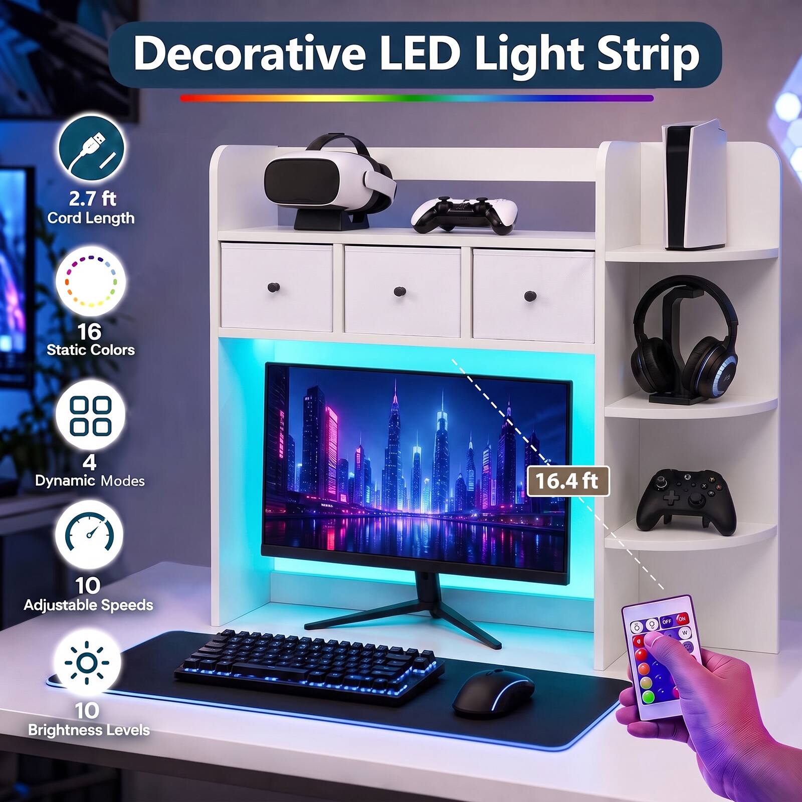Decorative LED Light Strip

2.7 ft Cord Length

16 Static Colors

4 Dynamic Modes

16.4 ft

10 Adjustable Speeds

10 Brightness Levels