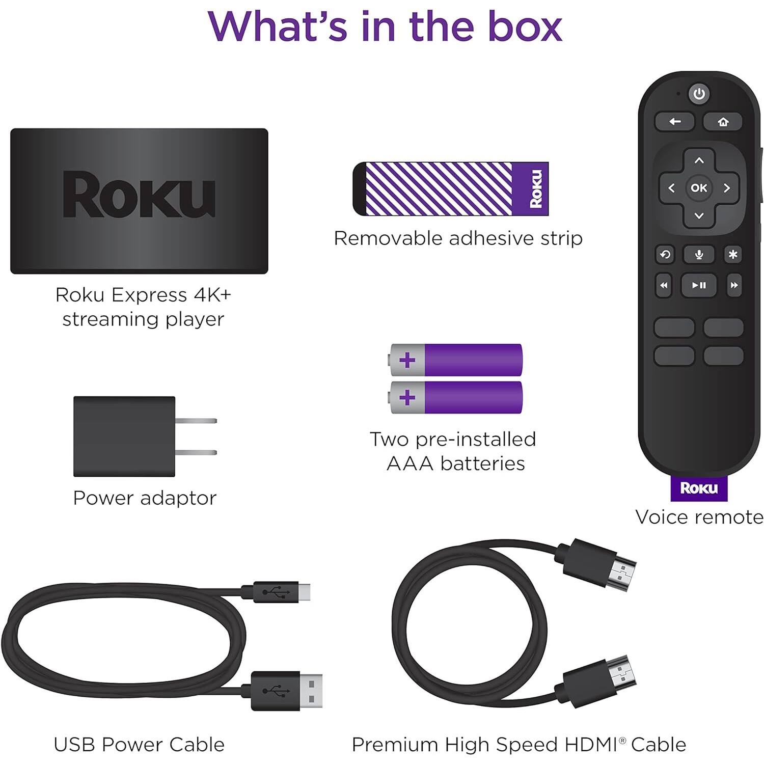 What's in the box

- Roku Express 4K+ streaming player
- Removable adhesive strip
- Power adaptor
- Two pre-installed AAA batteries
- Voice remote
- USB Power Cable
- Premium High Speed HDMI® Cable
