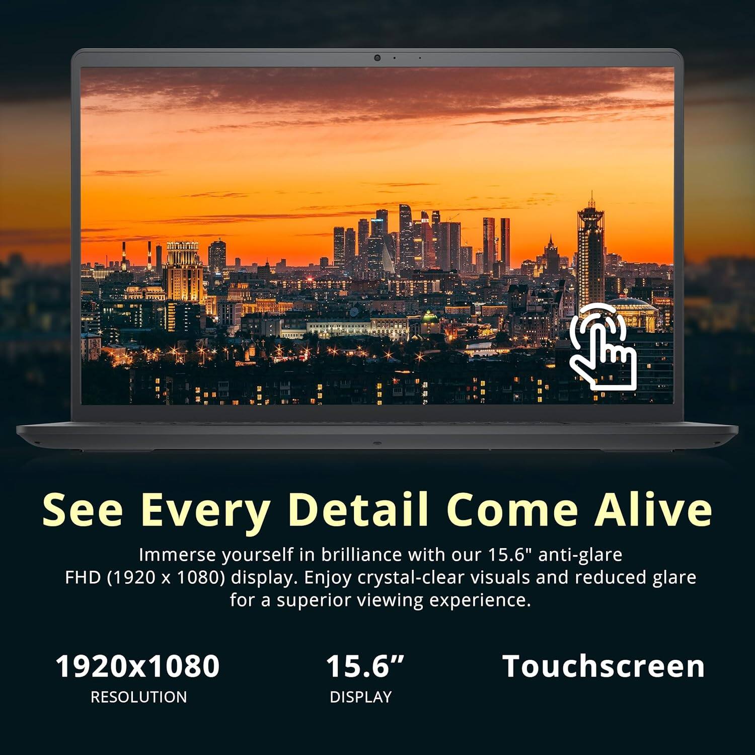 See Every Detail Come Alive  
Immerse yourself in brilliance with our 15.6" anti-glare FHD (1920 x 1080) display. Enjoy crystal-clear visuals and reduced glare for a superior viewing experience.

1920x1080  
RESOLUTION

15.6"  
DISPLAY

Touchscreen