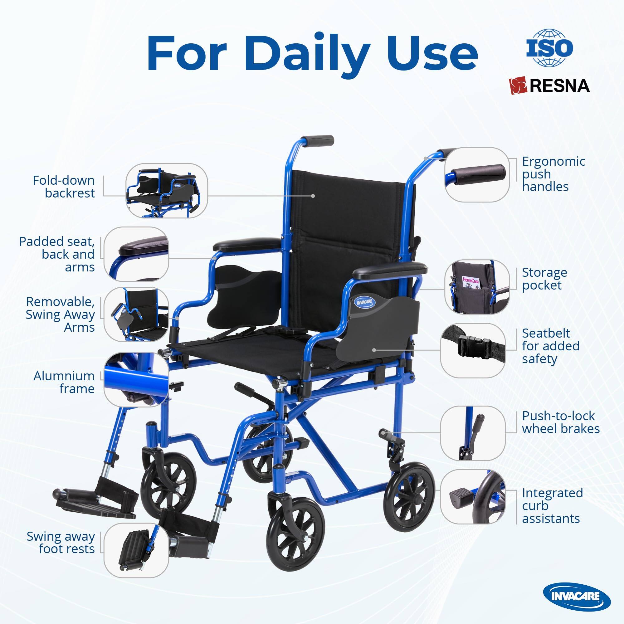 For Daily Use  
ISO RESNA  
Fold-down backrest  
Ergonomic push handles  
Padded seat, back and arms  
Removable, Swing Away Arms  
Aluminium frame  
Storage pocket  
Seatbelt for added safety  
Push-to-lock wheel brakes  
Swing away foot rests  
Integrated curb assistants  
INVACARE
