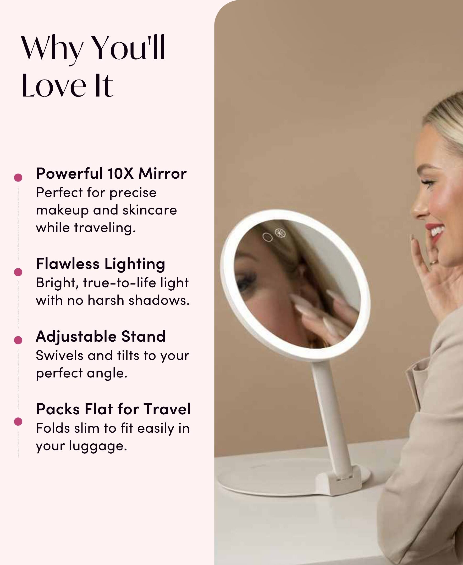 Why You'll Love It

- Powerful 10X Mirror
  - Perfect for precise makeup and skincare while traveling.

- Flawless Lighting
  - Bright, true-to-life light with no harsh shadows.

- Adjustable Stand
  - Swivels and tilts to your perfect angle.

- Packs Flat for Travel
  - Folds slim to fit easily in your luggage.