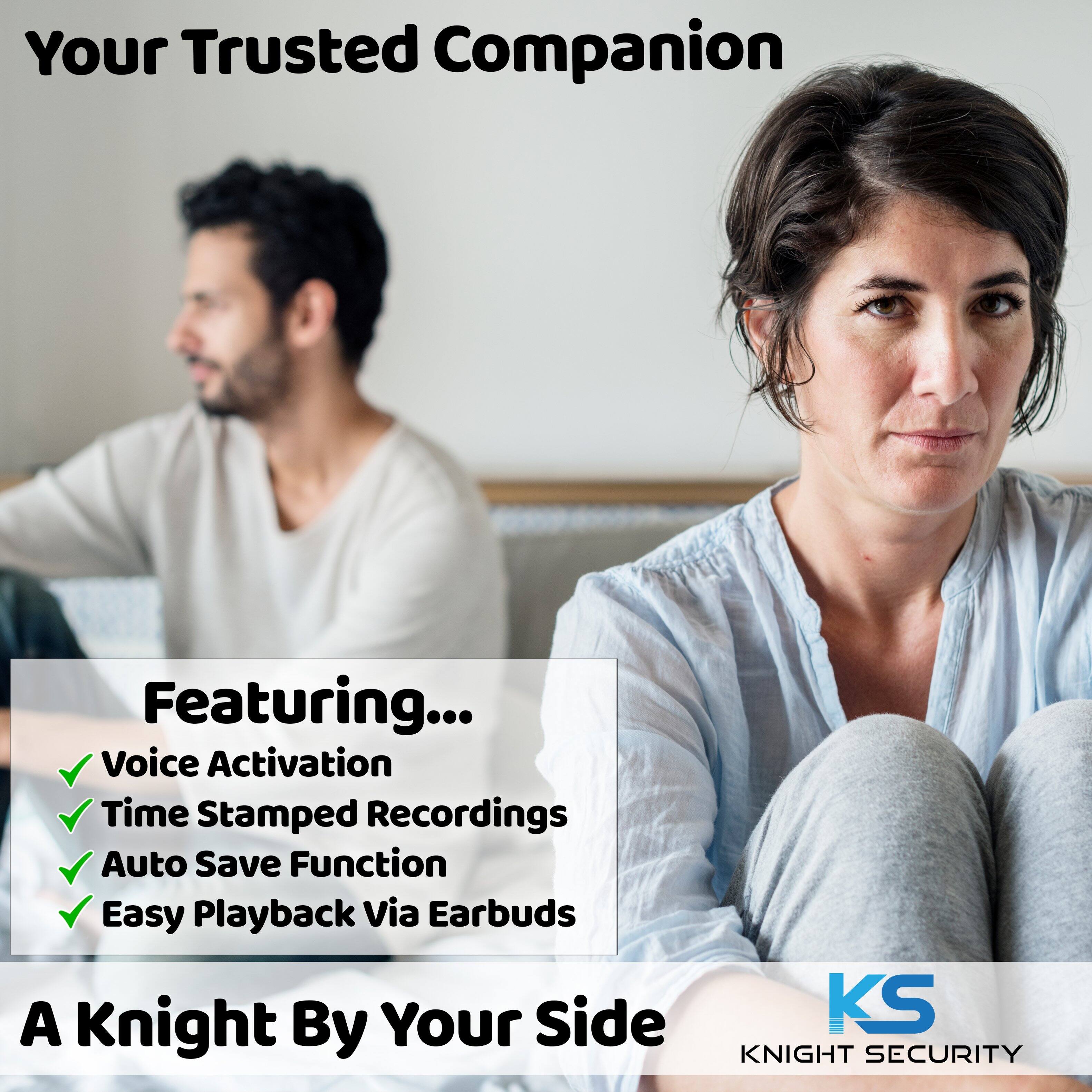 Your Trusted Companion
Featuring...
- Voice Activation
- Time Stamped Recordings
- Auto Save Function
- Easy Playback Via Earbuds
A Knight By Your Side
KS KNIGHT SECURITY