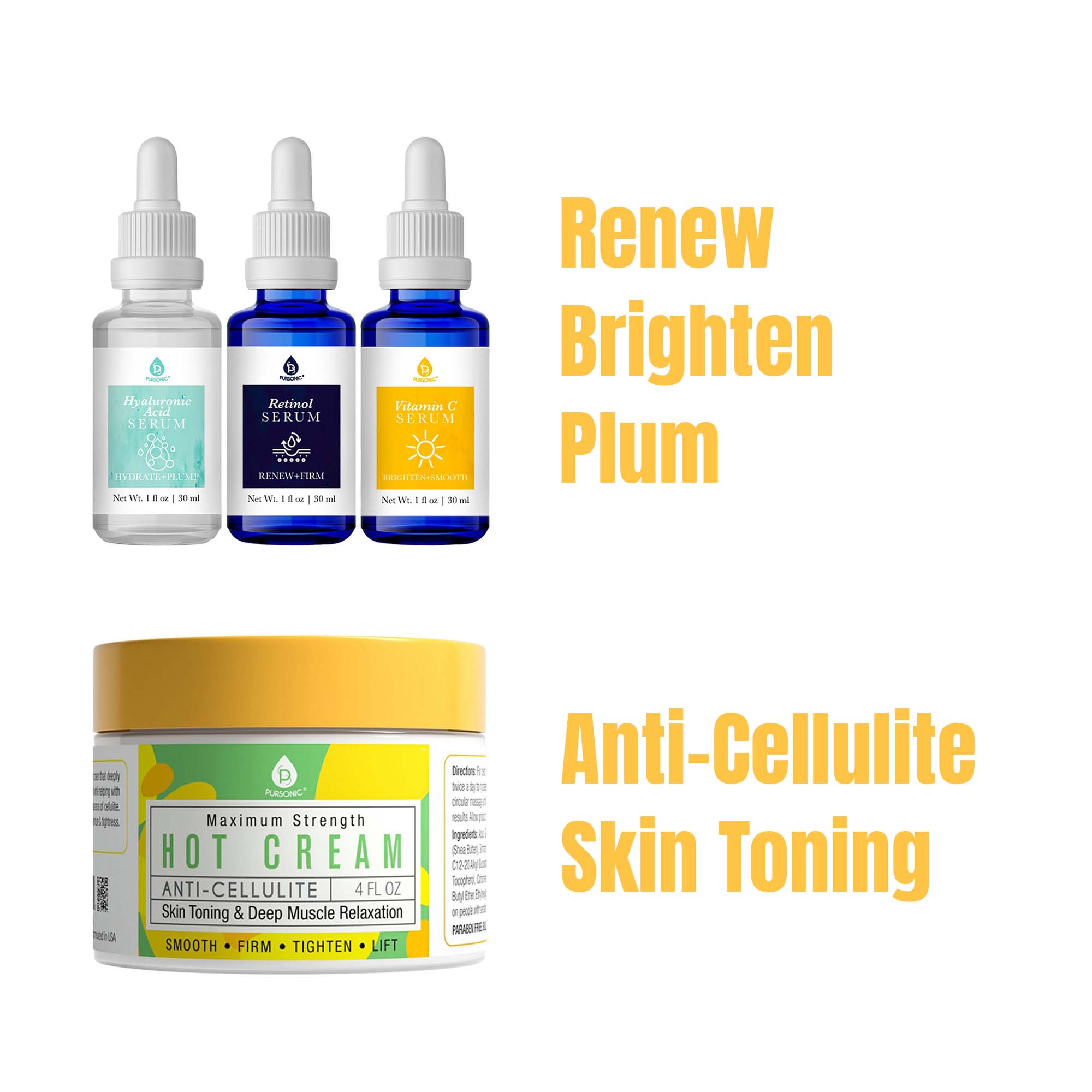 Hyaluronic Acid SERUM  
HYDRATE-PLUM  
Net Wt. 1 fl oz | 30 ml  

Retinol SERUM  
RENEW+FIRM  
Net Wt. 1 fl oz | 30 ml  

Vitamin C SERUM  
BRIGHTEN  
Net Wt. 1 fl oz | 30 ml  

Maximum Strength  
HOT CREAM  
ANTI-CELLULITE  
Skin Toning & Deep Muscle Relaxation  
4 FL OZ  
SMOOTH • FIRM • TIGHTEN • LIFT  

Renew  
Brighten  
Plum  

Anti-Cellulite  
Skin Toning
