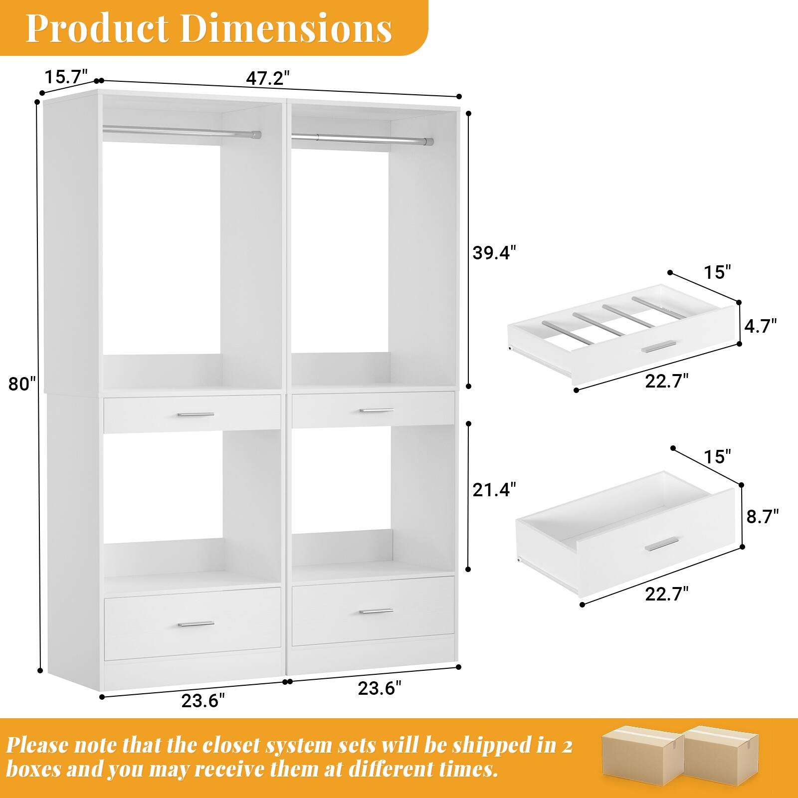 Product Dimensions: 15.7" x 47.2" x 39.4" x 15" x 4.7" x 80" x 22.7" x 15" x 21.4" x 8.7" x 22.7" x 23.6" x 23.6"

Please note that the closet system sets will be shipped in 2 boxes and you may receive them at different times.