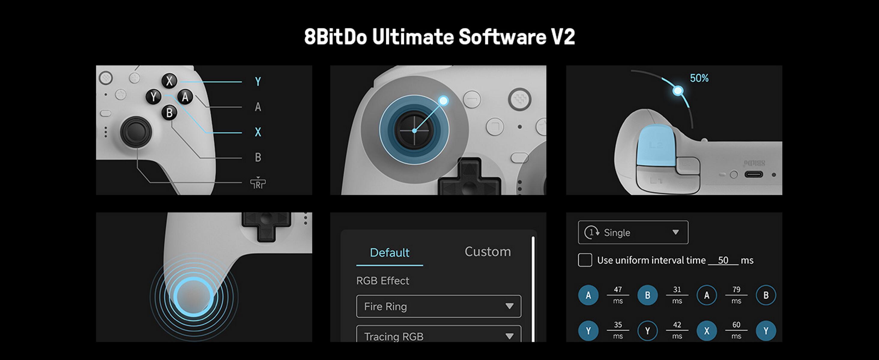 8BitDo Ultimate Software V2

Y X A Y A X 50% s TRP Default Custom Single Use uniform interval time 50 ms RGB Effect Fire Ring Tracing RGB A Y 47 ms 35 ms Y 31 ms 42 ms A X 79 ms 60 ms Y