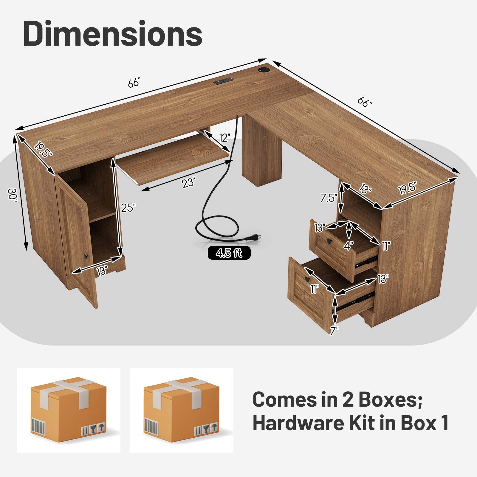 Dimensions:  
66" x 66" x 30"  
19.5" x 25" x 23"  
12" x 7.5" x 13" x 19.5"  
45 ft  
13" x 11" x 4" x 11" x 13" x 7"  

Comes in 2 Boxes; Hardware Kit in Box 1