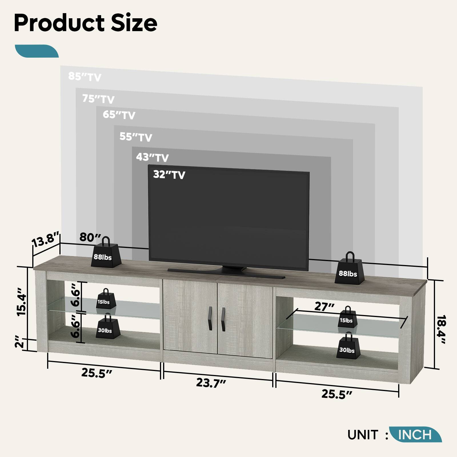 Product Size

- 85" TV
- 75" TV
- 65" TV
- 55" TV
- 43" TV
- 32" TV

Dimensions:
- 80" (Width)
- 13.8" (Depth)
- 15.4" (Height)
- 2" (Side Clearance)
- 6.6" (Shelf Height)
- 27" (Shelf Width)
- 18.4" (Depth)
- 25.5" (Width)
- 23.7" (Depth)
- 25.5" (Width)

Weight Capacity:
- 88 lbs (Top Shelf)
- 30 lbs (Middle Shelf)
- 15 lbs (Bottom Shelf)
- 88 lbs (Top Shelf)
- 30 lbs (Middle Shelf)
- 15 lbs (Bottom Shelf)

UNIT: INCH