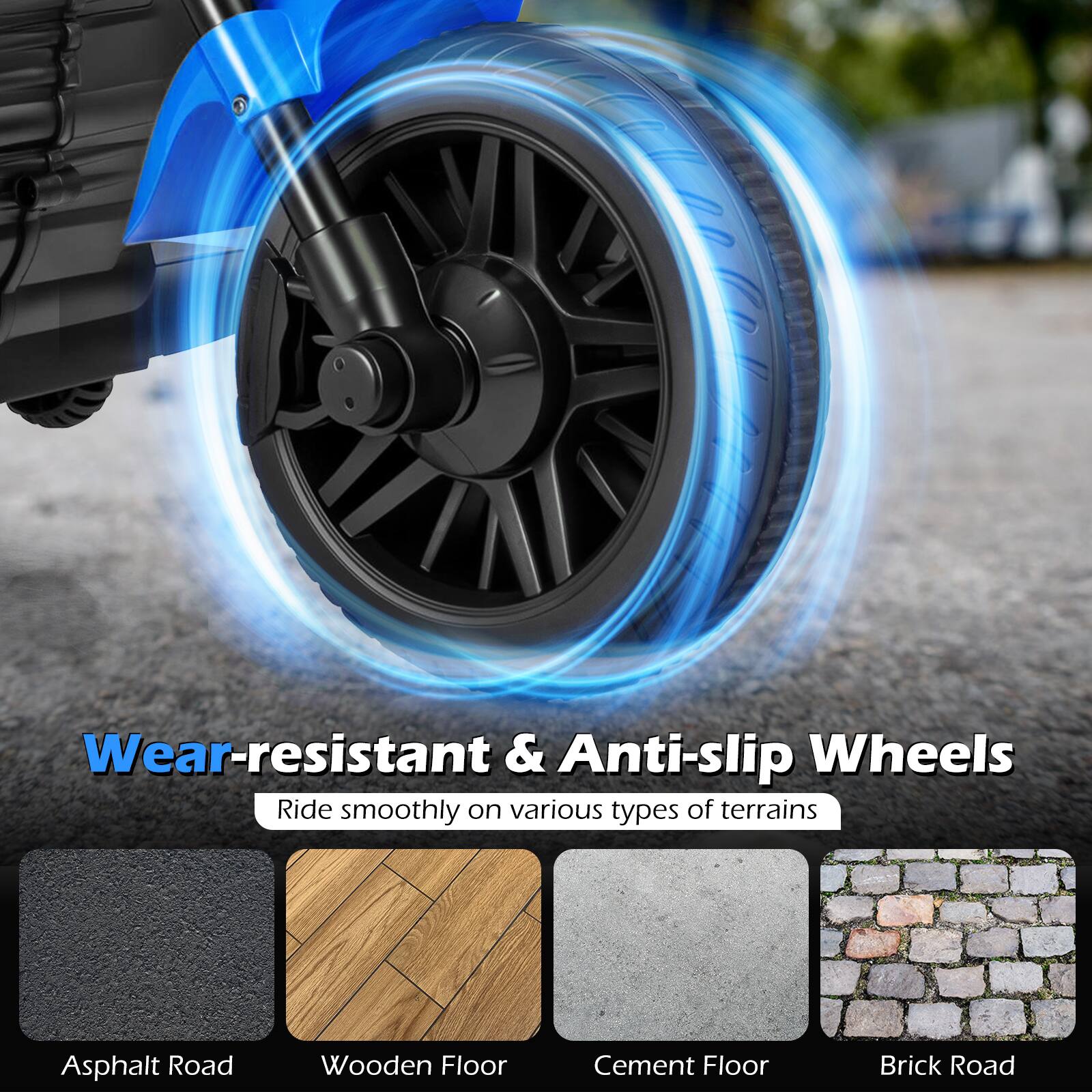 Wear-resistant & Anti-slip Wheels  
Ride smoothly on various types of terrains  
- Asphalt Road  
- Wooden Floor  
- Cement Floor  
- Brick Road