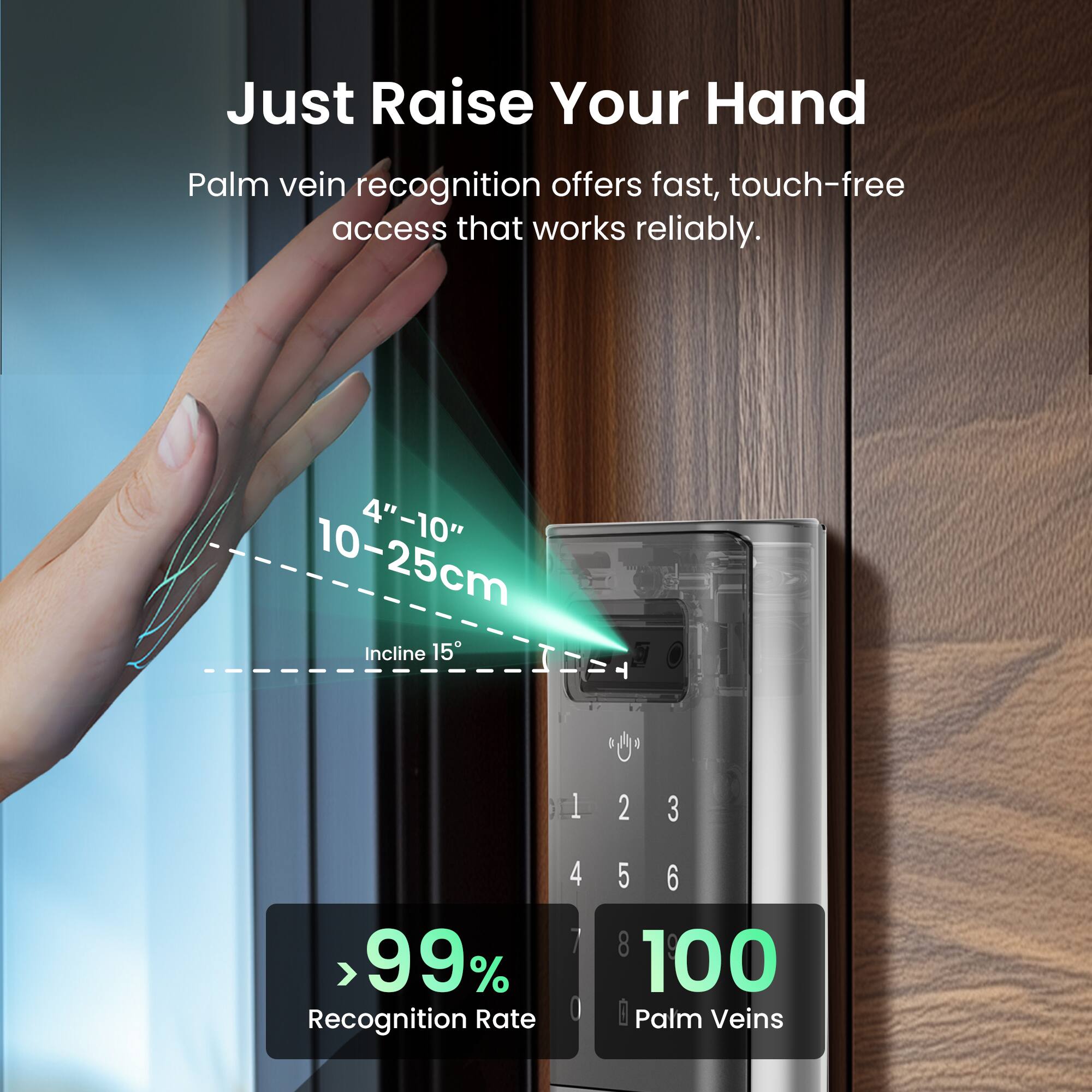 Just Raise Your Hand  
Palm vein recognition offers fast, touch-free access that works reliably.  
4"-10" 10-25cm  
Incline 15°  
> 99% Recognition Rate  
100 Palm Veins