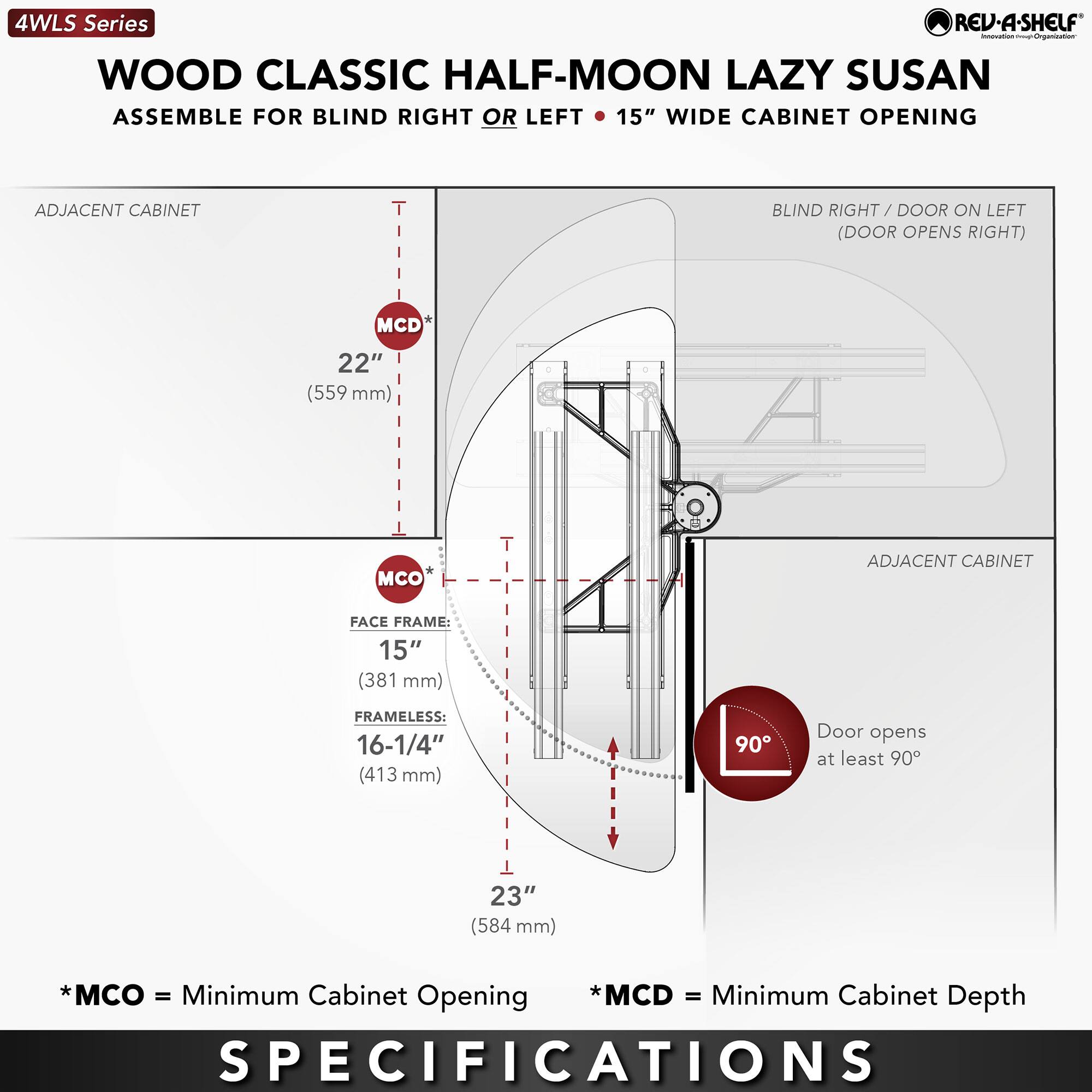 4WLS Series  
WOOD CLASSIC HALF-MOON LAZY SUSAN  
ASSEMBLE FOR BLIND RIGHT OR LEFT • 15" WIDE CABINET OPENING  

ADJACENT CABINET  
MCD* 22" (559 mm)  
MCO* 15" (381 mm)  
FRAMELESS: 16-1/4" (413 mm)  
23" (584 mm)  

BLIND RIGHT / DOOR ON LEFT (DOOR OPENS RIGHT)  

* MCO = Minimum Cabinet Opening  
* MCD = Minimum Cabinet Depth  

Door opens at least 90°  

SPECIFICATIONS