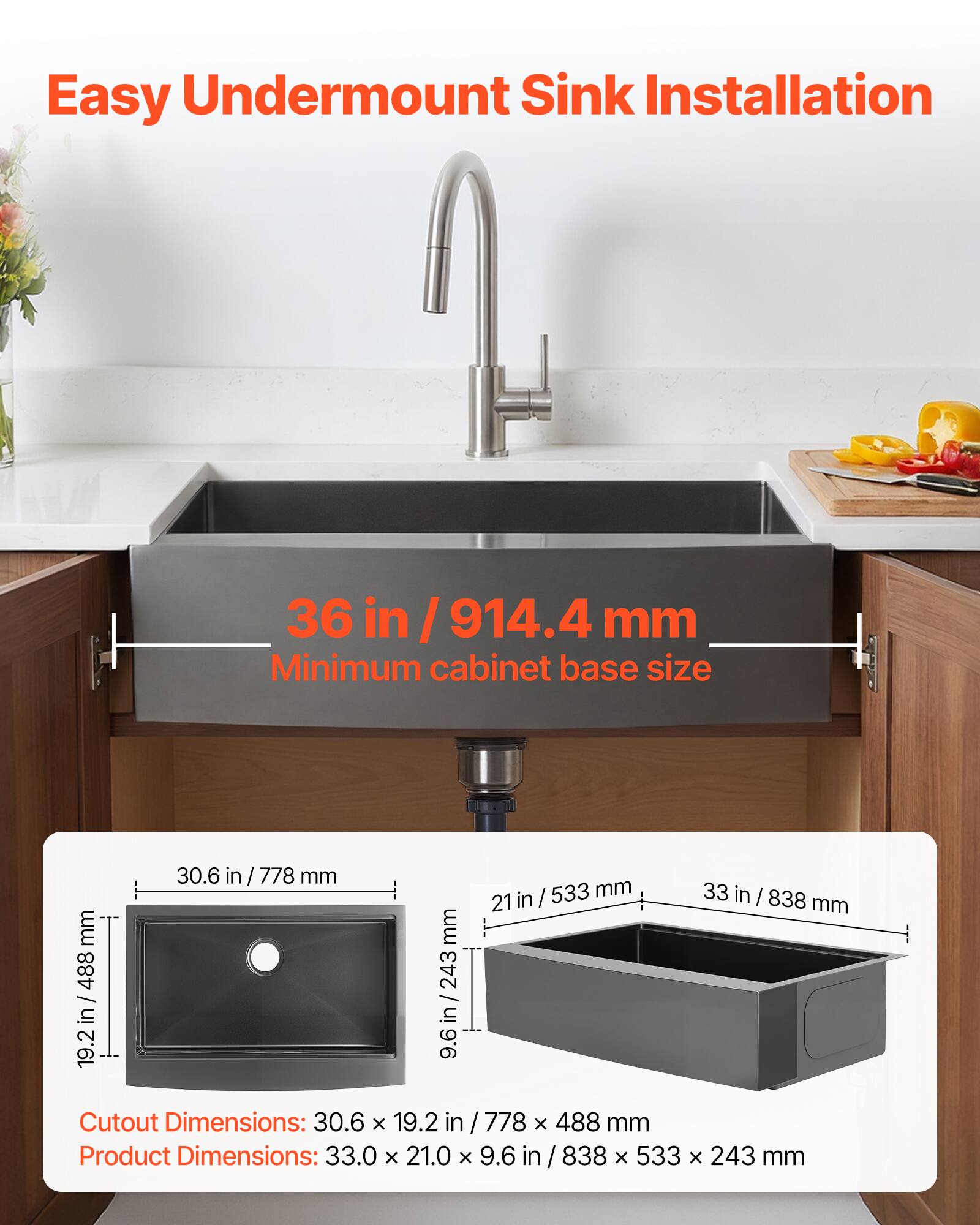Easy Undermount Sink Installation

36 in / 914.4 mm Minimum cabinet base size

Cutout Dimensions: 30.6 x 19.2 in / 778 x 488 mm

Product Dimensions: 33.0 x 21.0 x 9.6 in / 838 x 533 x 243 mm