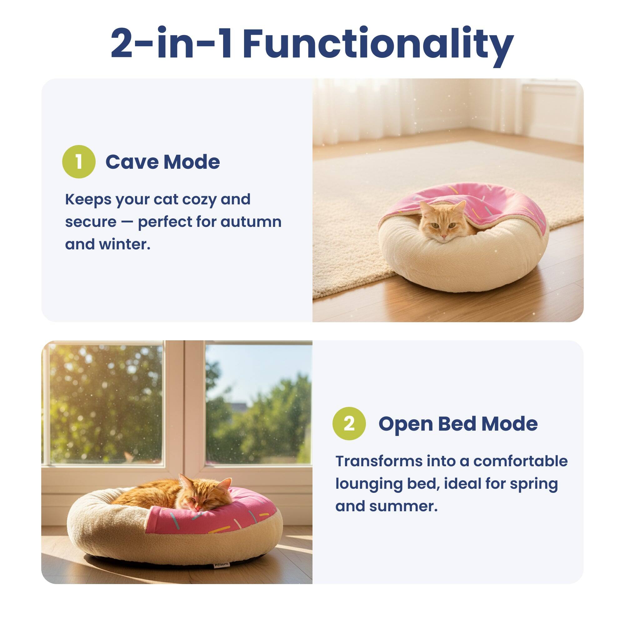 2-in-1 Functionality

1. Cave Mode
   Keeps your cat cozy and secure - perfect for autumn and winter.

2. Open Bed Mode
   Transforms into a comfortable lounging bed, ideal for spring and summer.