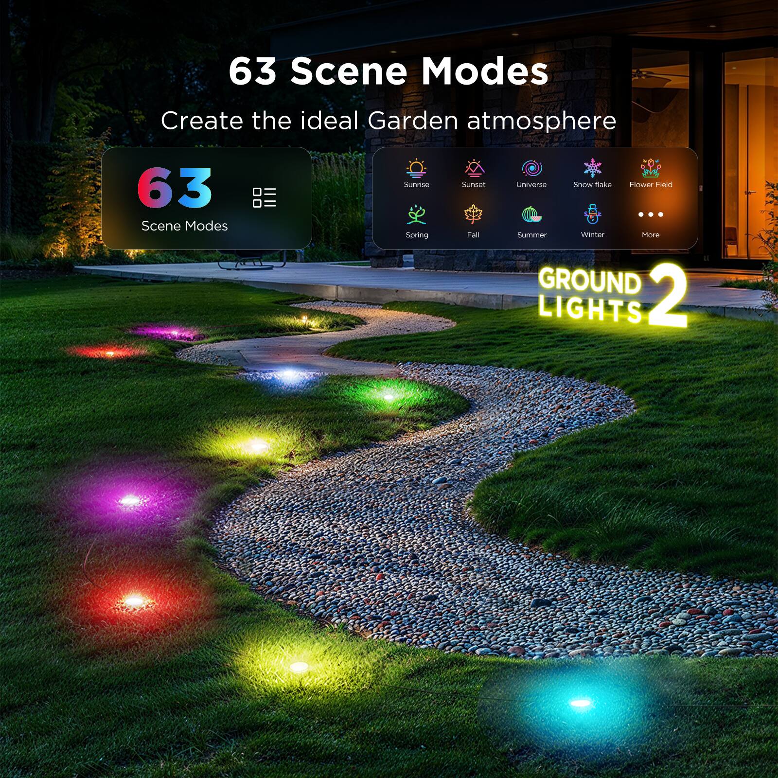 63 Scene Modes  
Create the ideal Garden atmosphere  

63 Scene Modes  

Sunrise Sunset Universe Snowflake Flower Field  
Spring Fall Summer Winter More  

GROUND 2 LIGHTS