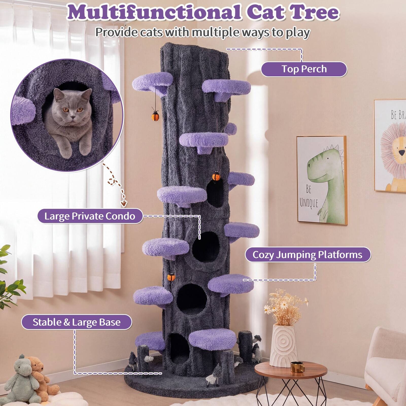 Multifunctional Cat Tree  
Provide cats with multiple ways to play  
Top Perch  
BE BRAVE  
Large Private Condo  
BE UNIQUE  
Cozy Jumping Platforms  
Stable & Large Base