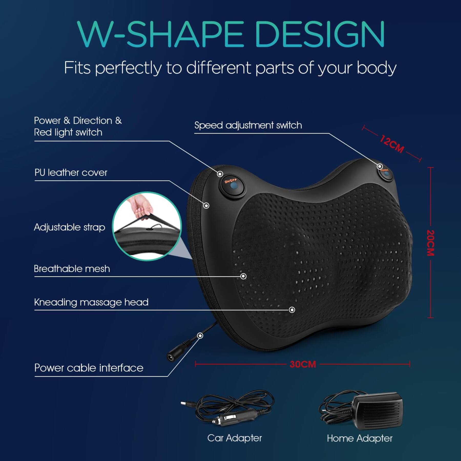 W-SHAPE DESIGN  
Fits perfectly to different parts of your body

- Power & Direction & Red light switch
- Speed adjustment switch
- PU leather cover
- Adjustable strap
- Breathable mesh
- Kneading massage head
- Power cable interface

Dimensions:
- 12CM
- 20CM
- 30CM

Adapters:
- Car Adapter
- Home Adapter