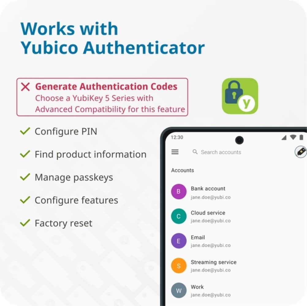 Works with Yubico Authenticator X Generate Authentication Codes Choose a YubiKey 5 Series with Advanced Compatibility for this feature? Configure PIN Find product information Search accounts Manage passkeys Configure features Factory reset Accounts Bank account jane.doe@yubi.co Cloud service jane.doe@yubi.co Email E jane.doe@yubi.co Streaming service S jane.doe@yubi.co Work W jane.doe@yubi.co