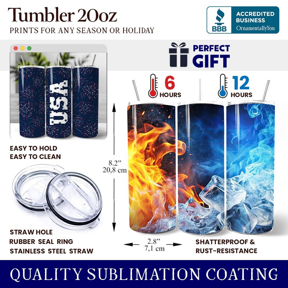Tumbler 20oz  
PRINTS FOR ANY SEASON OR HOLIDAY  
ACCREDITED BUSINESS BBB OrnamentallyYou USA  
EASY TO HOLD EASY TO CLEAN  
8.2" 20.8 cm  
PERFECT GIFT  
6 HOURS 12 HOURS  
STRAW HOLE RUBBER SEAL RING  
STAINLESS STEEL STRAW 2.8" 7.1 cm  
SHATTERPROOF & RUST-RESISTANCE  
QUALITY SUBLIMATION COATING