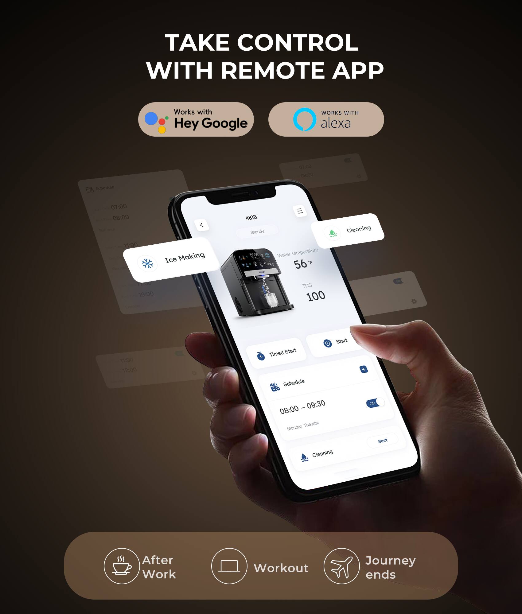 TAKE CONTROL WITH REMOTE APP  
Works with Hey Google  
WORKS WITH alexa  

07:00  
Ice Making  

08:00  
Water temperature 56°F  
TDS 100  

11:00  
Cleaning  

Timed Start Schedule  
08:00 - 09:30  
Monday Tuesday  
Cleaning  

After Work  
Workout  
Journey ends