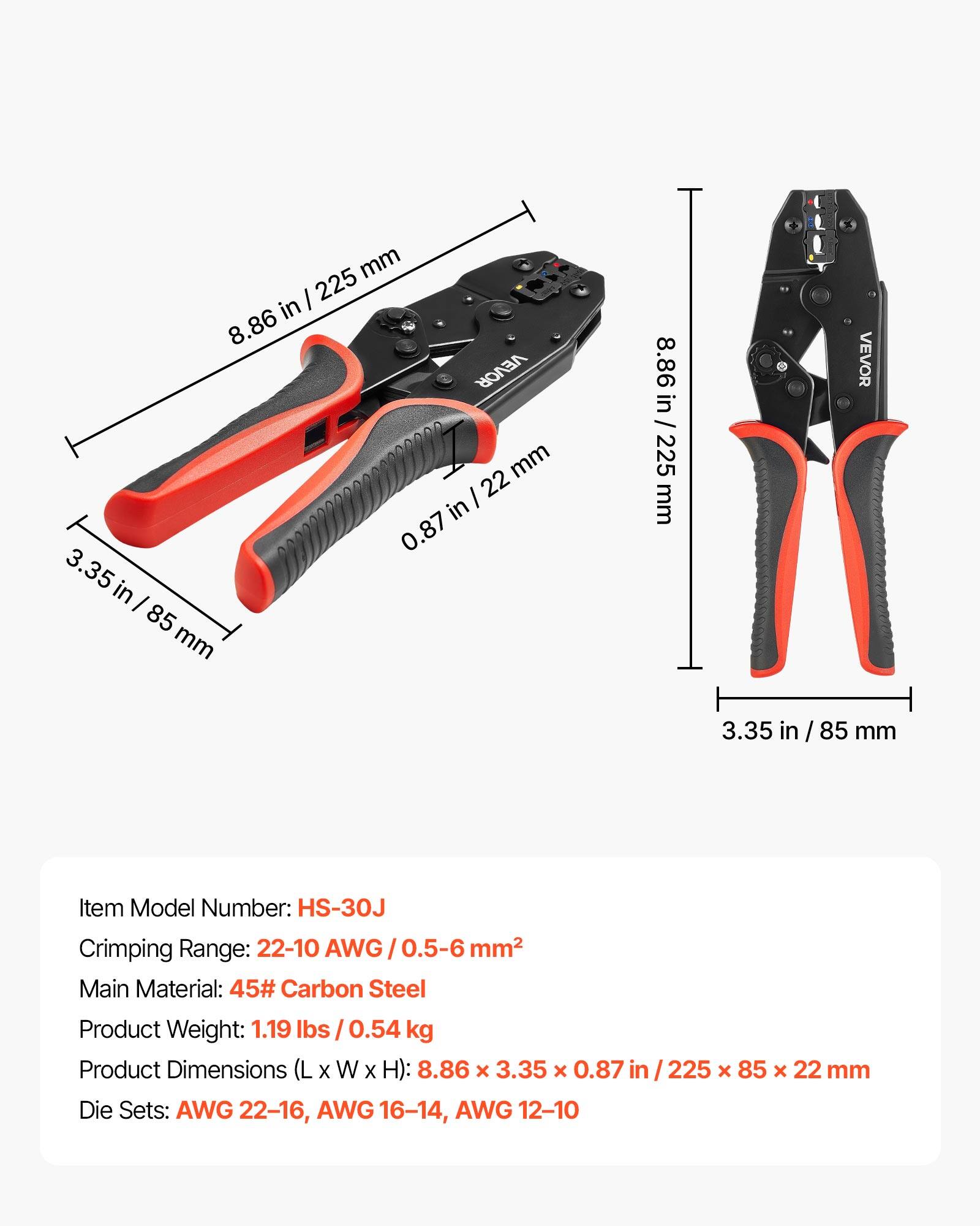 mm / 225 in 8.86 VEVOR mm I 22 in 0 .87 3.35 in I 85 mm 8.86 in / 225 mm L VEVOR 3.35 in in / 85 / mm Item Model Number: HS-30J Crimping Range: 22-10 AWG/0.5-6  AWG / 0.5-6 mm2 Main Material: 45# Carbon Steel Product Weight: 1.19 lbs / 0.54 kg Product Dimensions (L X W x H): 8.86 x 3.35 x 0.87 in 225 x 85 x 22 mm Die Sets: AWG 22-16, AWG 16-14, AWG 12-10