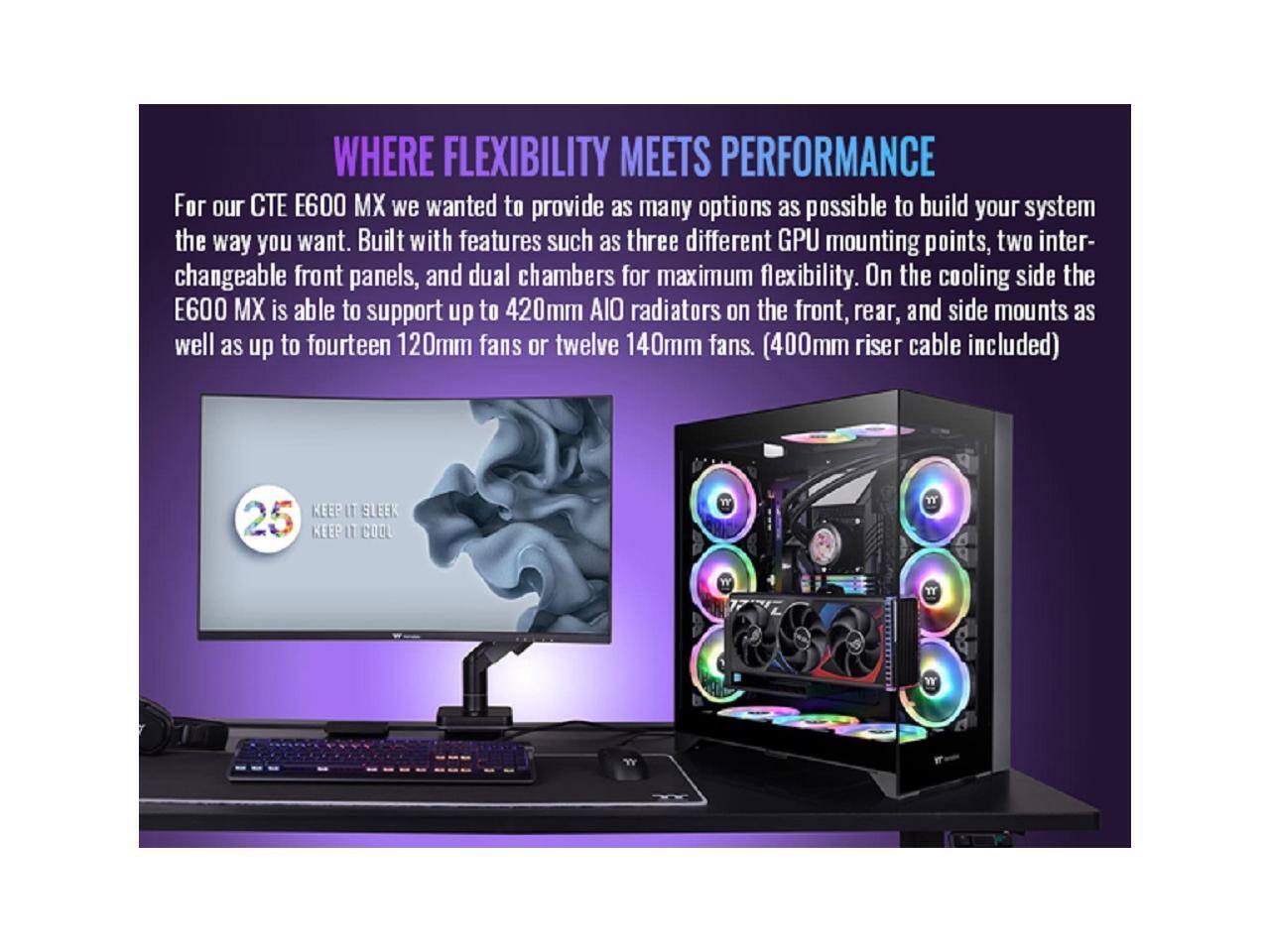 WHERE FLEXIBILITY MEETS PERFORMANCE

For our CTE E600 MX we wanted to provide as many options as possible to build your system the way you want. Built with features such as three different GPU mounting points, two interchangeable front panels, and dual chambers for maximum flexibility. On the cooling side the E600 MX is able to support up to 420mm AIO radiators on the front, rear, and side mounts as well as up to fourteen 120mm fans or twelve 140mm fans. (400mm riser cable included)

KEEP IT SLEEK
KEEP IT COOL