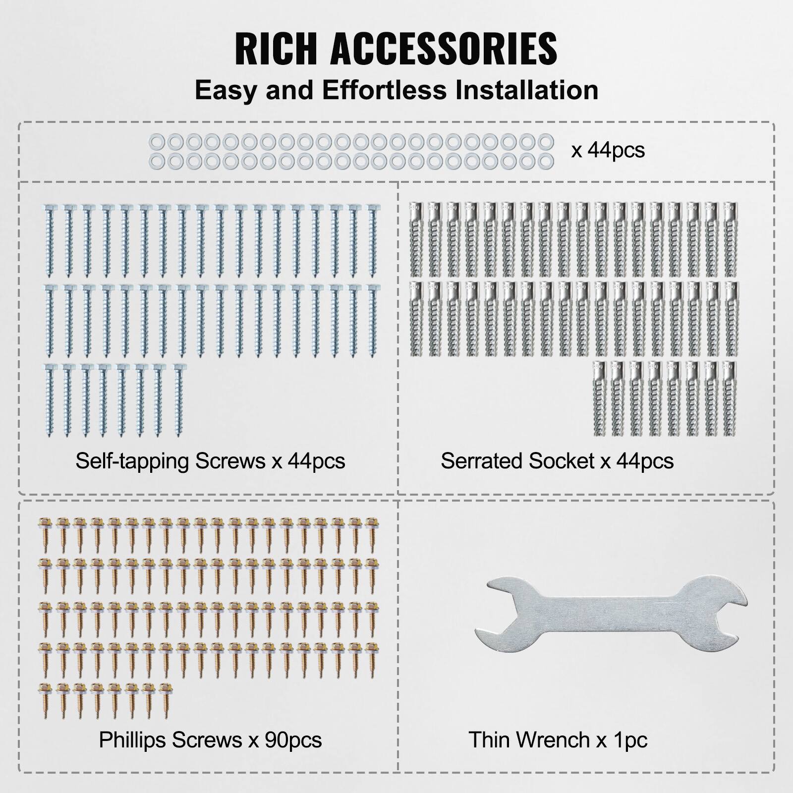RICH ACCESSORIES  
Easy and Effortless Installation  

- Self-tapping Screws x 44pcs  
- Serrated Socket x 44pcs  
- Phillips Screws x 90pcs  
- Thin Wrench x 1pc