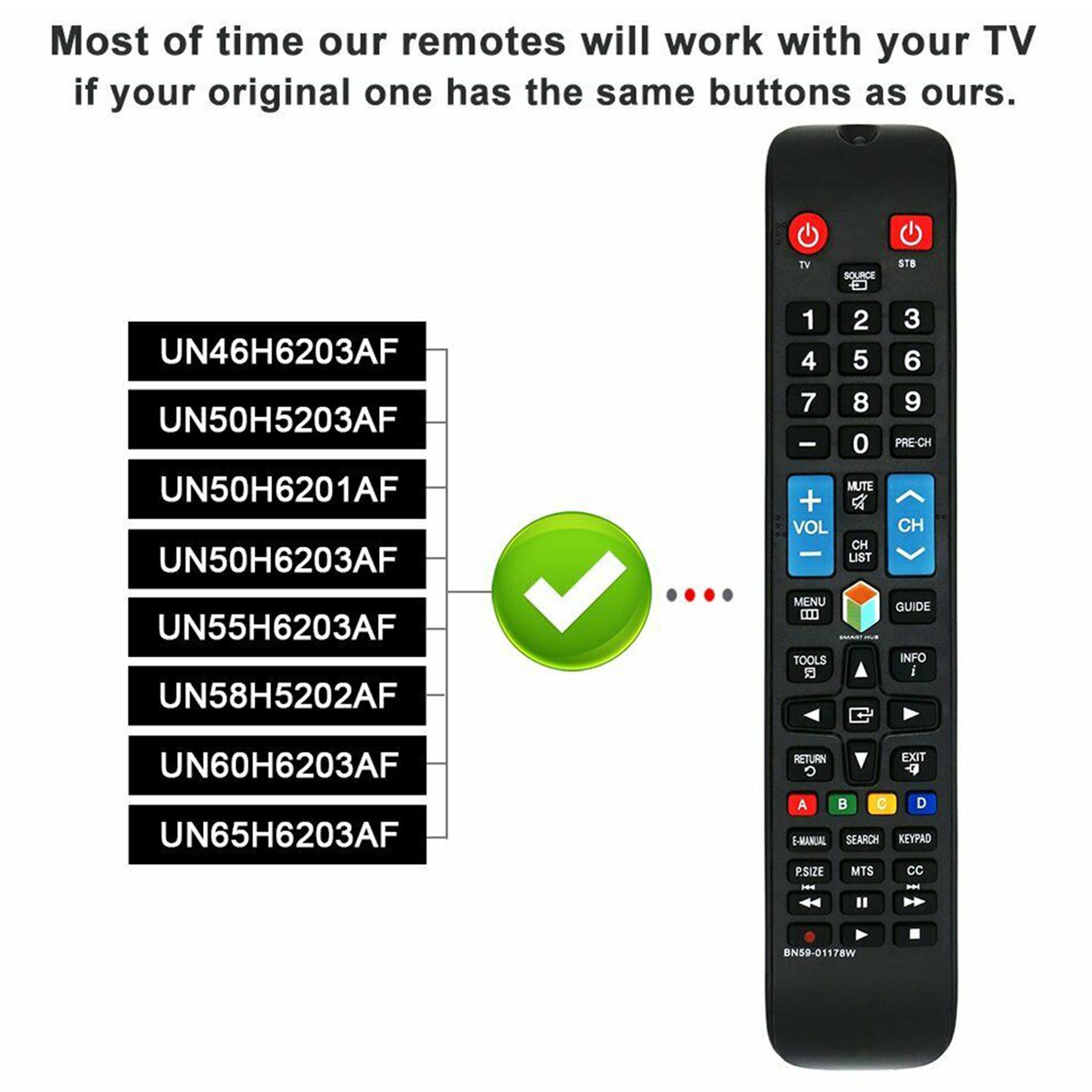 Most of the time our remotes will work with your TV if your original one has the same buttons as ours.

TV SOURCE STB

UN46H6203AF  
UN50H5203AF  
UN50H6201AF  
UN50H6203AF  
UN55H6203AF  
UN58H5202AF  
UN60H6203AF  
UN65H6203AF  

1 2 3  
4 5 6  
7 8 9  
- 0 PRE-CH  
MUTE + VOL CH  
LIST  
MENU TOOLS  
GUIDE INFO  
RETURN EXIT  
A B C D  
E-MANUAL SEARCH KEY PAD  
P.SIZE MTS CC  
BN59-01178W