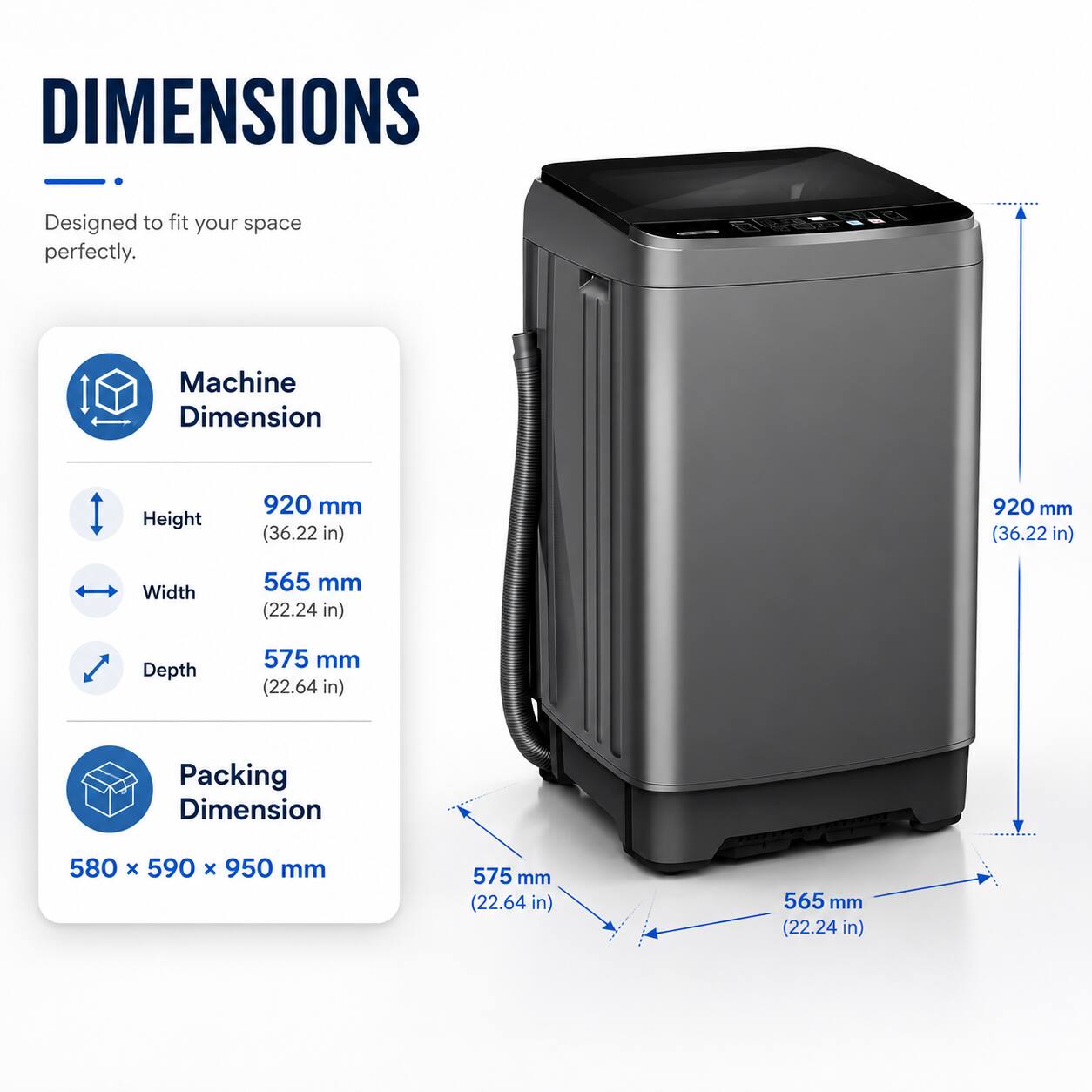 DIMENSIONS  
Designed to fit your space perfectly.  

Machine Dimension  
Height: 920 mm (36.22 in)  
Width: 565 mm (22.24 in)  
Depth: 575 mm (22.64 in)  

Packing Dimension  
580 x 590 x 950 mm