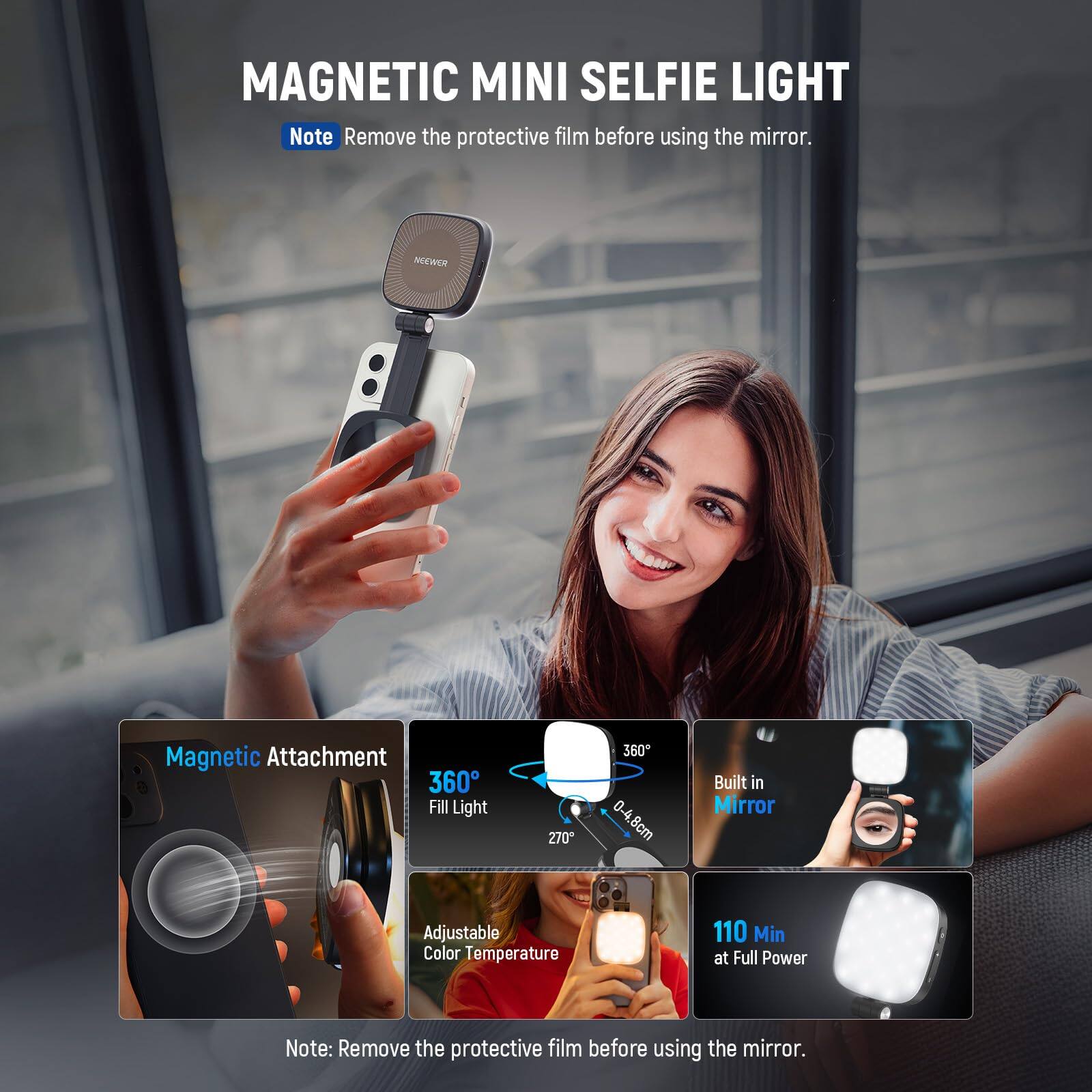 MAGNETIC MINI SELFIE LIGHT

Note: Remove the protective film before using the mirror.

- Magnetic Attachment
- 360° Fill Light
- 270°
- Built in Mirror
- Adjustable Color Temperature
- 110 Min at Full Power

Note: Remove the protective film before using the mirror.