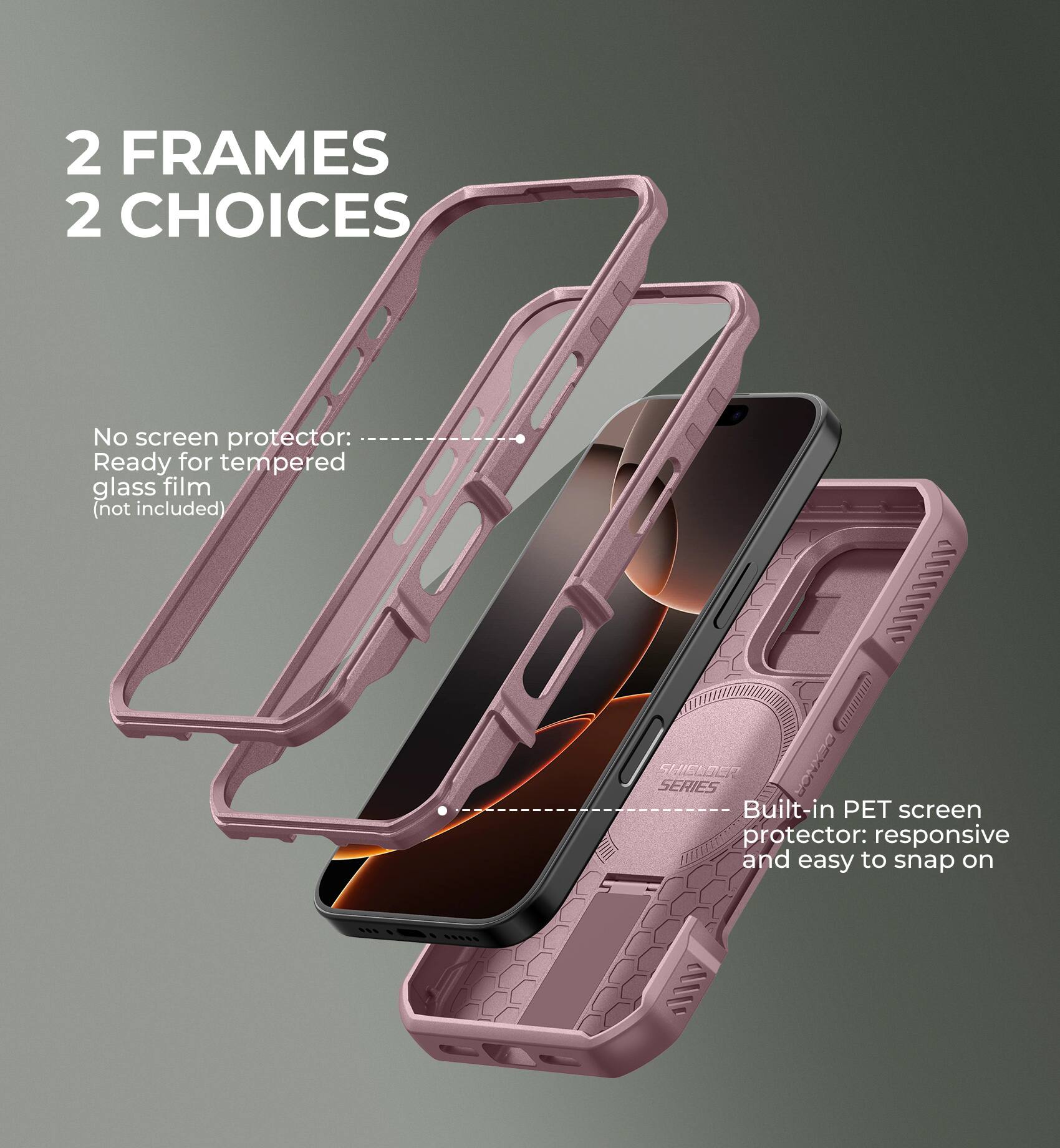 2 FRAMES 2 CHOICES

No screen protector: Ready for tempered glass film (not included)
Built-in PET screen protector: responsive and easy to snap on
