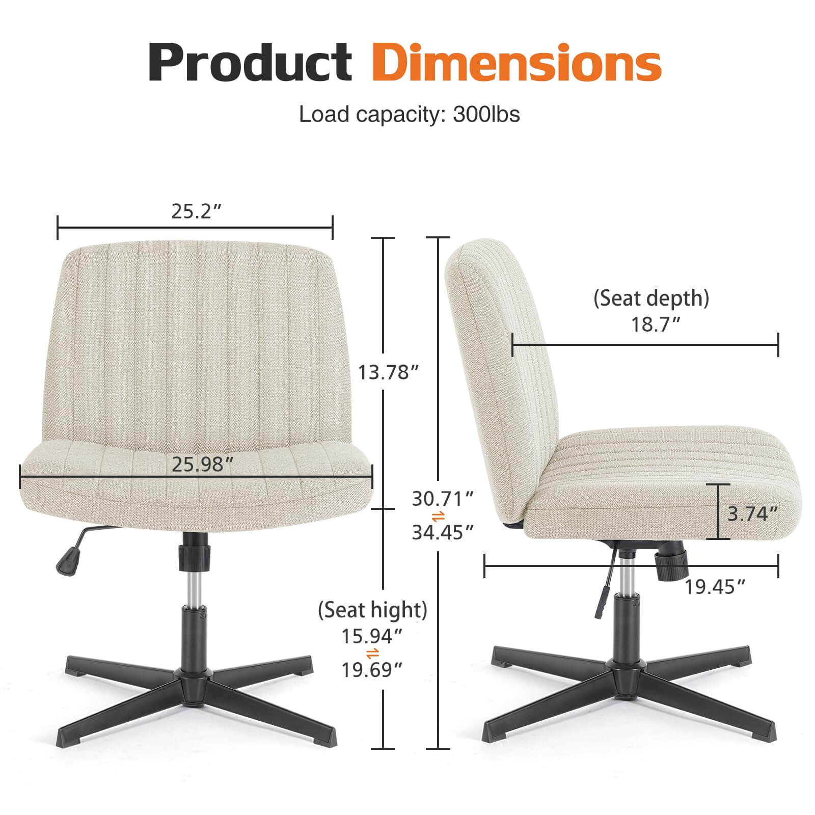 Product Dimensions  
Load capacity: 300lbs  
- Seat depth: 18.7"  
- Seat height: 15.94"  
- Overall height: 34.45"  
- Width: 25.2"  
- Depth: 25.98"  
- Armrest height: 19.69"  
- Base width: 19.45"