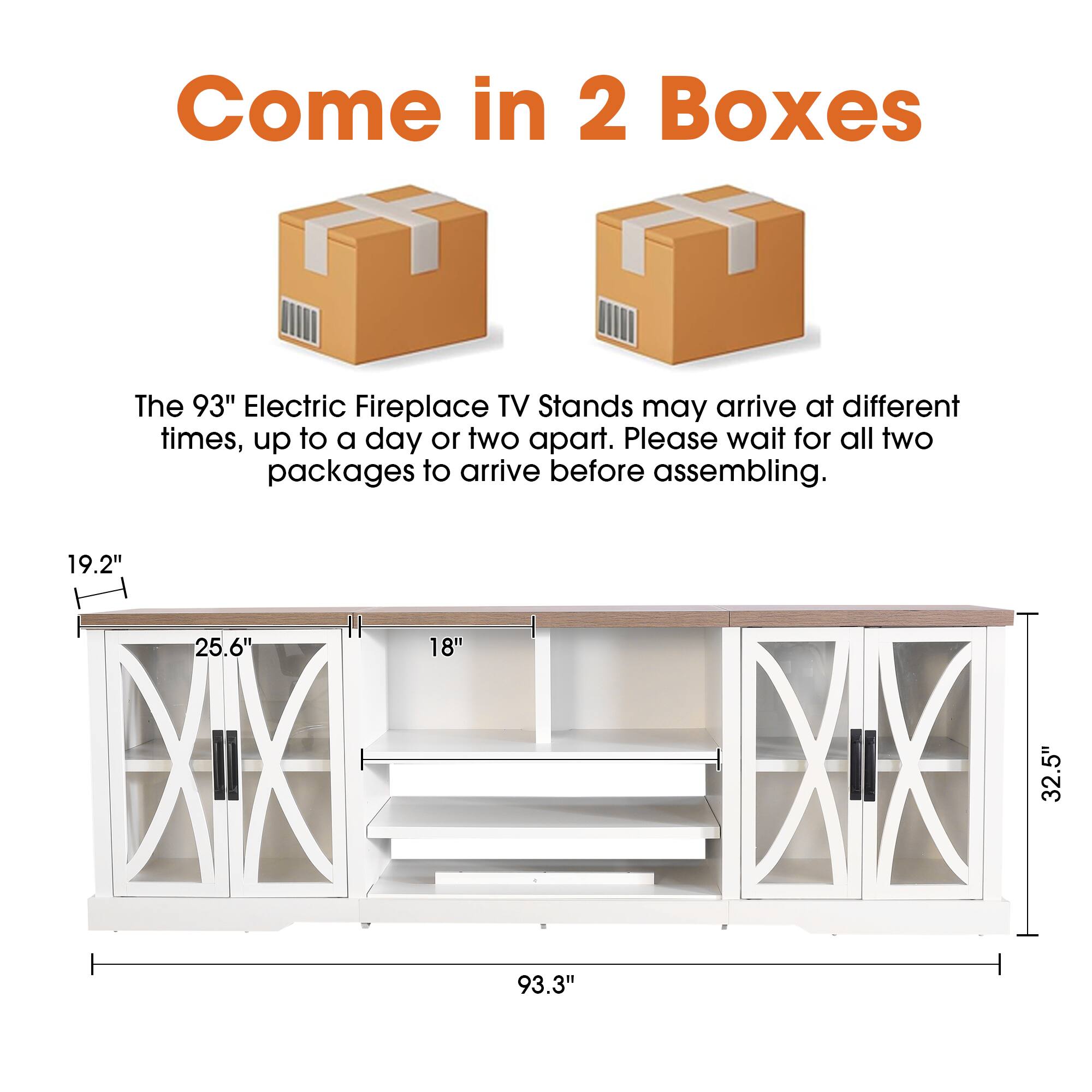 Come in 2 Boxes

The 93" Electric Fireplace TV Stands may arrive at different times, up to a day or two apart. Please wait for all two packages to arrive before assembling.

19.2"
25.6"
18"
32.5"
93.3"