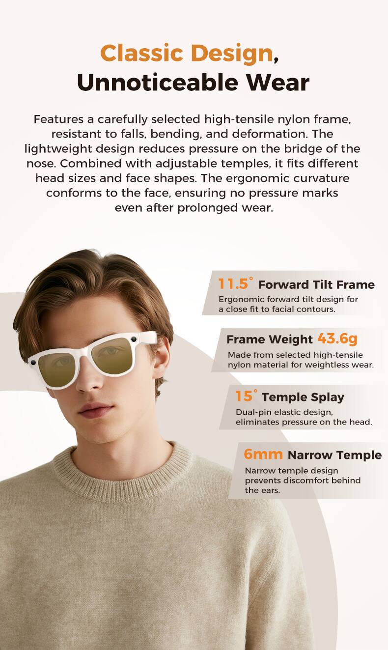 Classic Design, Unnoticeable Wear

Features a carefully selected high-tensile nylon frame, resistant to falls, bending, and deformation. The lightweight design reduces pressure on the bridge of the nose. Combined with adjustable temples, it fits different head sizes and face shapes. The ergonomic curvature conforms to the face, ensuring no pressure marks even after prolonged wear.

11.5° Forward Tilt Frame
Ergonomic forward tilt design for a close fit to facial contours.

Frame Weight 43.6g
Made from selected high-tensile nylon material for weightless wear.

15° Temple Splay
Dual-pin elastic design, eliminates pressure on the head.

6mm Narrow Temple
Narrow temple design prevents discomfort behind the ears.