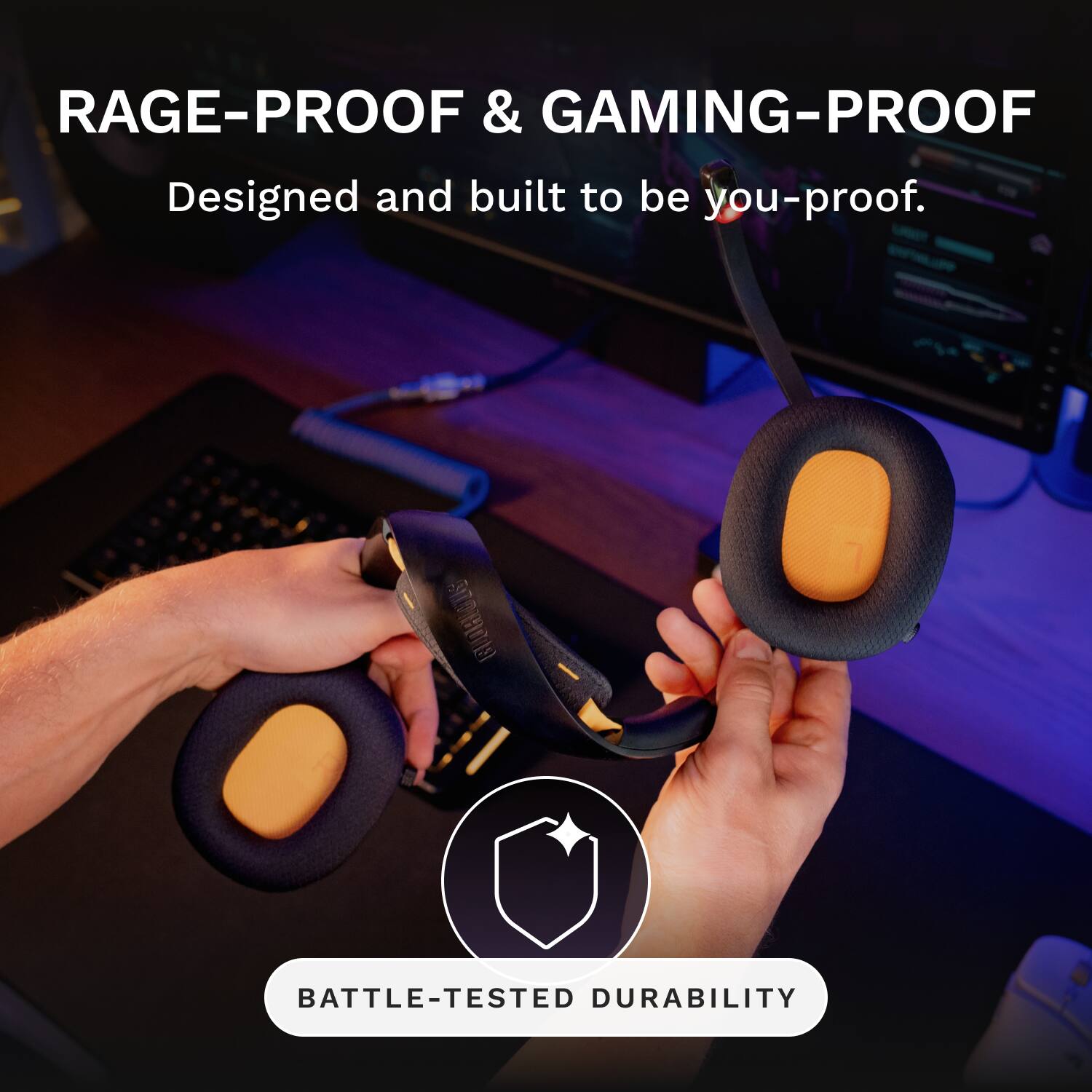 RAGE-PROOF & GAMING-PROOF  
Designed and built to be you-proof.  
51 BATTLE-TESTED DURABILITY