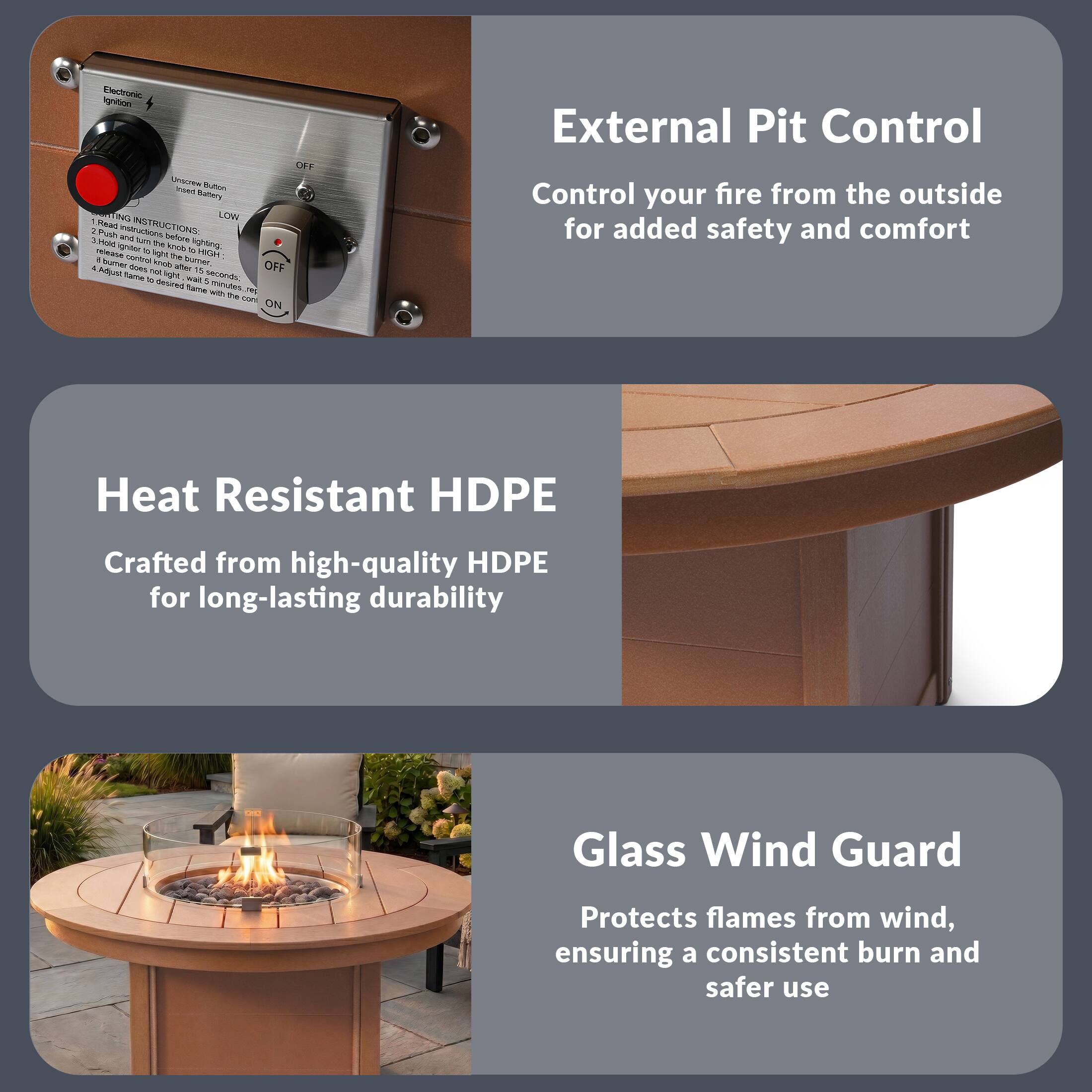 Electronic Ignition

Unscrew Button to replace Battery

IGNITION INSTRUCTIONS:
1. Press button to ignite.
2. Hold button to knob until burner is lit.
3. If burner does not ignite, wait 15 seconds.
4. Repeat to reignite flame with the cone

External Pit Control
Control your fire from the outside for added safety and comfort

Heat Resistant HDPE
Crafted from high-quality HDPE for long-lasting durability

Glass Wind Guard
Protects flames from wind, ensuring a consistent burn and safer use