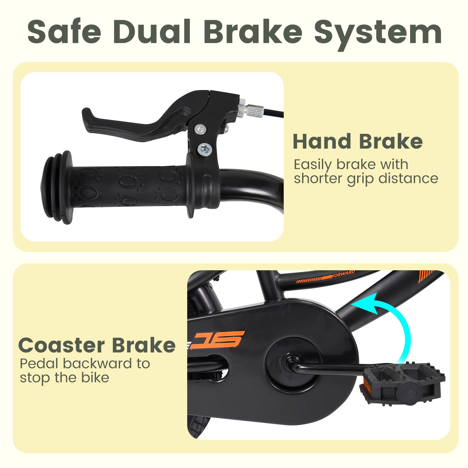 Safe Dual Brake System

Hand Brake
Easily brake with shorter grip distance

Coaster Brake
Pedal backward to stop the bike