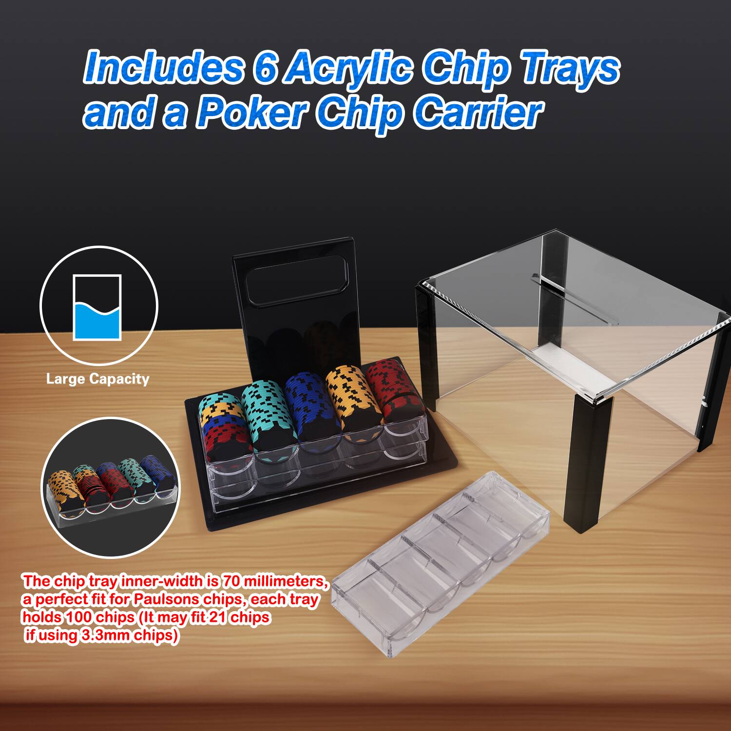 Includes 6 Acrylic Chip Trays and a Poker Chip Carrier
Large Capacity
The chip tray inner-width is 70 millimeters, a perfect fit for Paulsons chips, each tray holds 100 chips (It may fit 21 chips if using 3 3mm chips)
