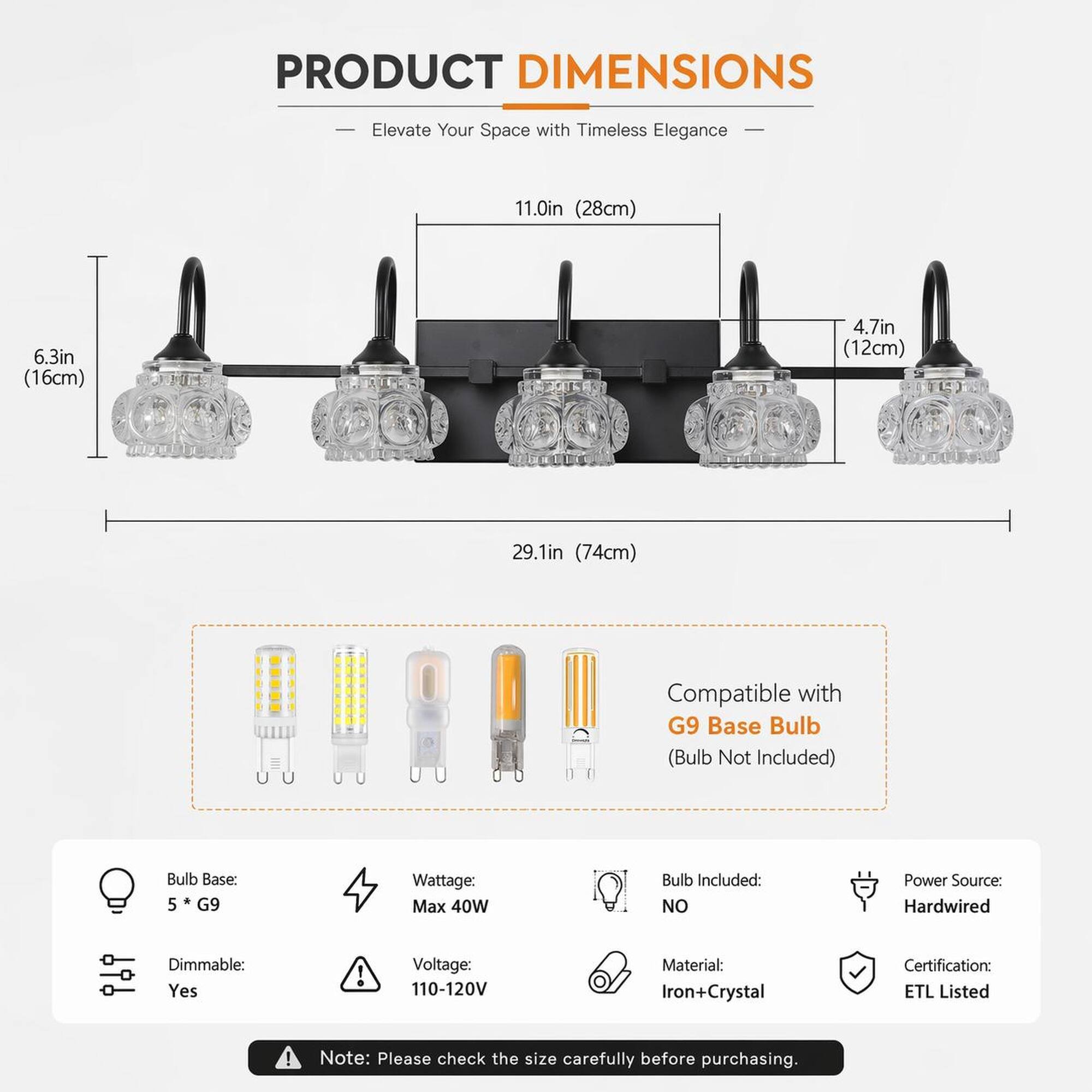 PRODUCT DIMENSIONS  
- Elevate Your Space with Timeless Elegance  
11.0in (28cm)  
6.3in (16cm)  
4.7in (12cm)  
29.1in (74cm)  
Compatible with G9 Base Bulb (Bulb Not Included)  
Bulb Base: 5 G9  
Wattage: Max 40W  
Bulb Included: NO  
Power Source: Hardwired  
Dimmable: Yes  
Voltage: 110-120V  
Material: Iron+Crystal  
Certification: ETL Listed  

Note: Please check the size carefully before purchasing.