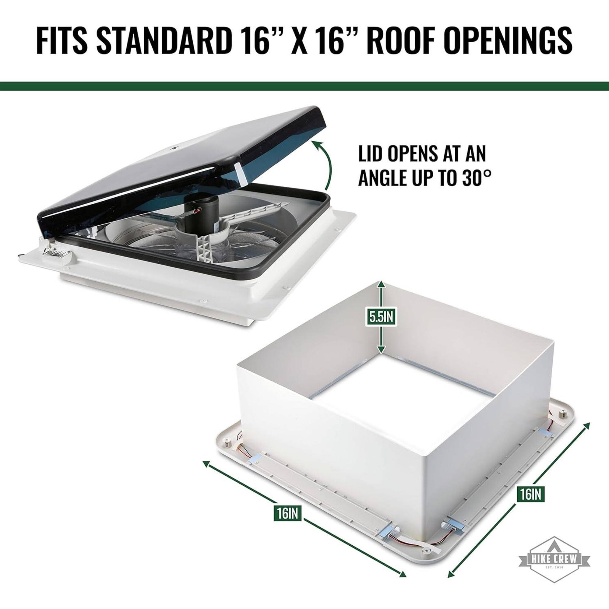FITS STANDARD 16" X 16" ROOF OPENINGS
LID OPENS AT AN ANGLE UP TO 30°
5.5IN
16IN
16IN
HIKE CREW