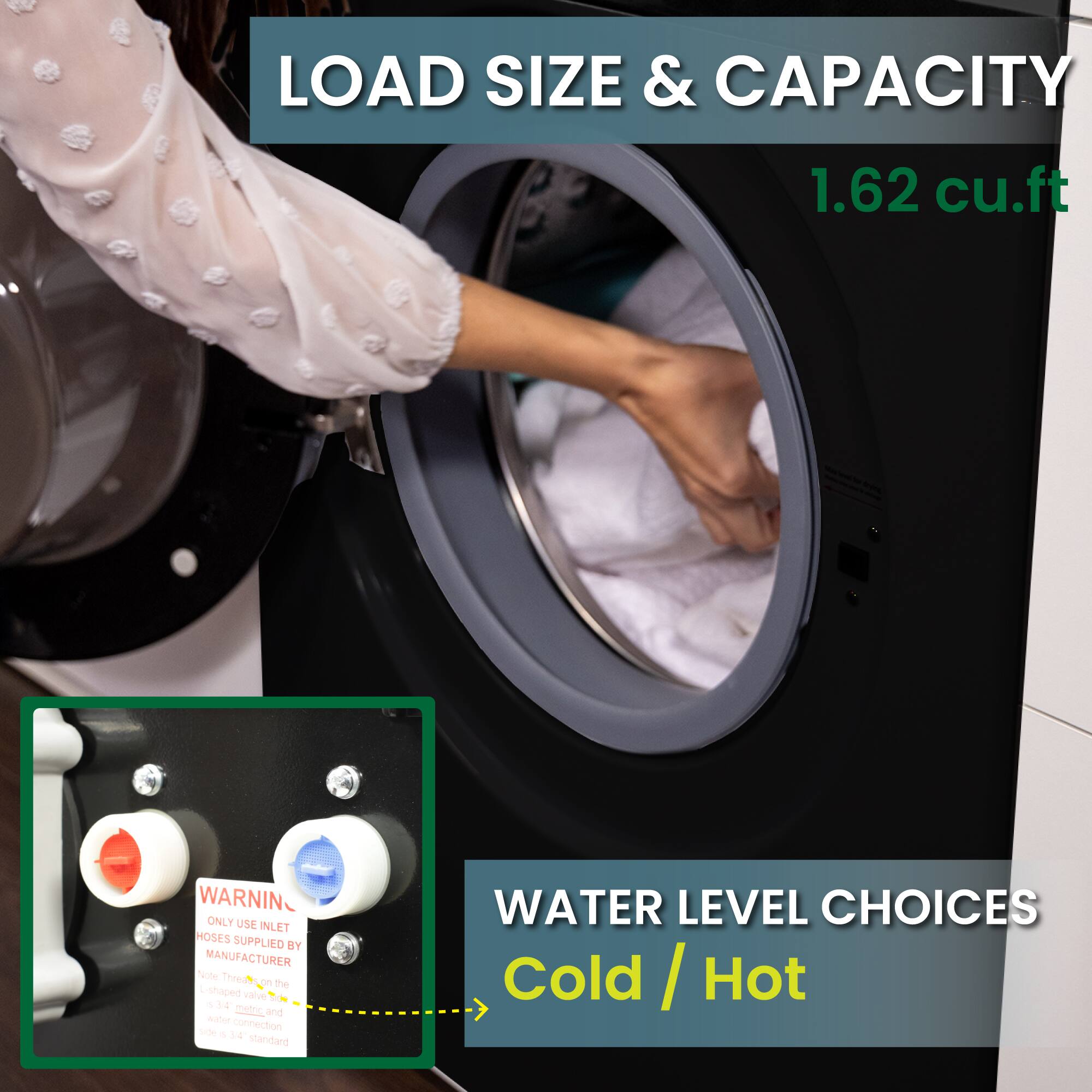LOAD SIZE & CAPACITY 1.62 cu.ft
WARNING ONLY USE INLET HOSES SUPPLIED BY MANUFACTURER
WATER LEVEL CHOICES Cold / Hot Cold / Hot