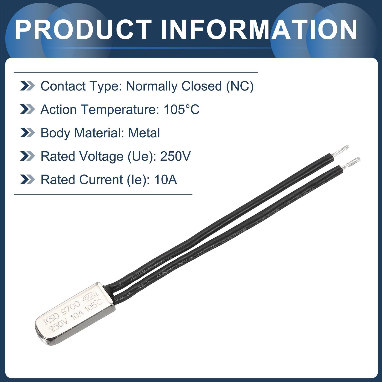 PRODUCT INFORMATION

- Contact Type: Normally Closed (NC)
- Action Temperature: 105°C
- Body Material: Metal
- Rated Voltage (Ue): 250V
- Rated Current (le): 10A

CQC N 9700

KSD 10A 250V 105°C