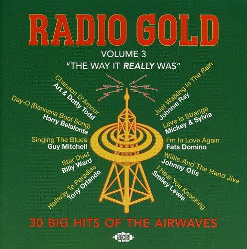 RADIO GOLD VOLUME 3 "THE WAY IT REALLY WAS"  
Rain  
The Art Chanson  
In & Walking Day-O  
Dotty Ray (Bannana D'Amour Todd)  
Just Johnnie Strange  
Harry Boat Is & Sylvia Belafonte Song)  
Love Mickey  
Singing The Blues  
I'm In Love Again  
Guy Mitchell  
Fats Domino  
VASN  
Star Dust  
Willie Ward  
I Johnny And The Billy Hear Otis  
Hand To Orlando Smiley You Jive  
Halfway Tony Lewis Knocking  
30 BIG HITS OF THE AIRWAVES