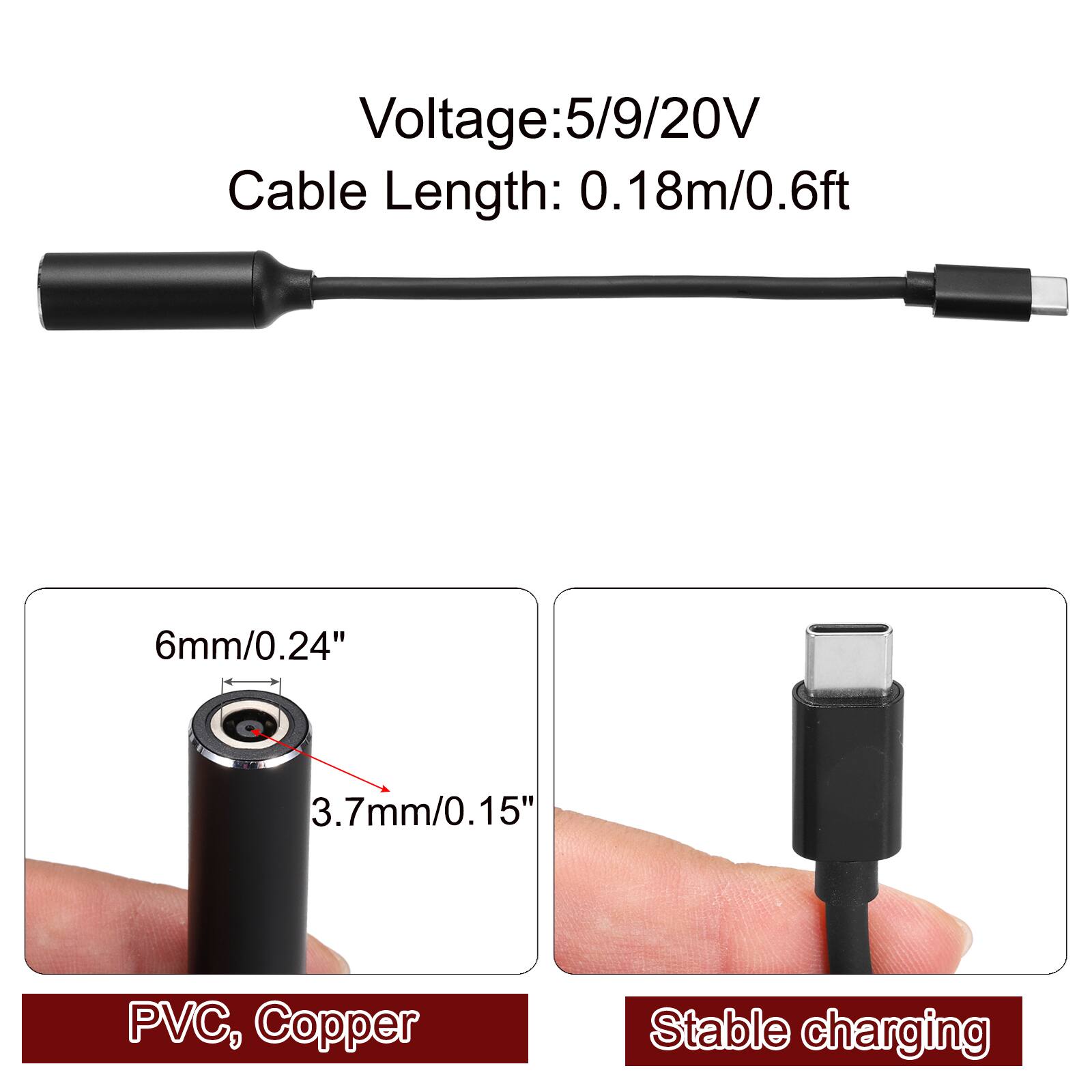 Voltage: 5/9/20V  
Cable Length: 0.18m/0.6ft  
6mm/0.24"  
3.7mm/0.15"  
PVC, Copper  
Stable charging