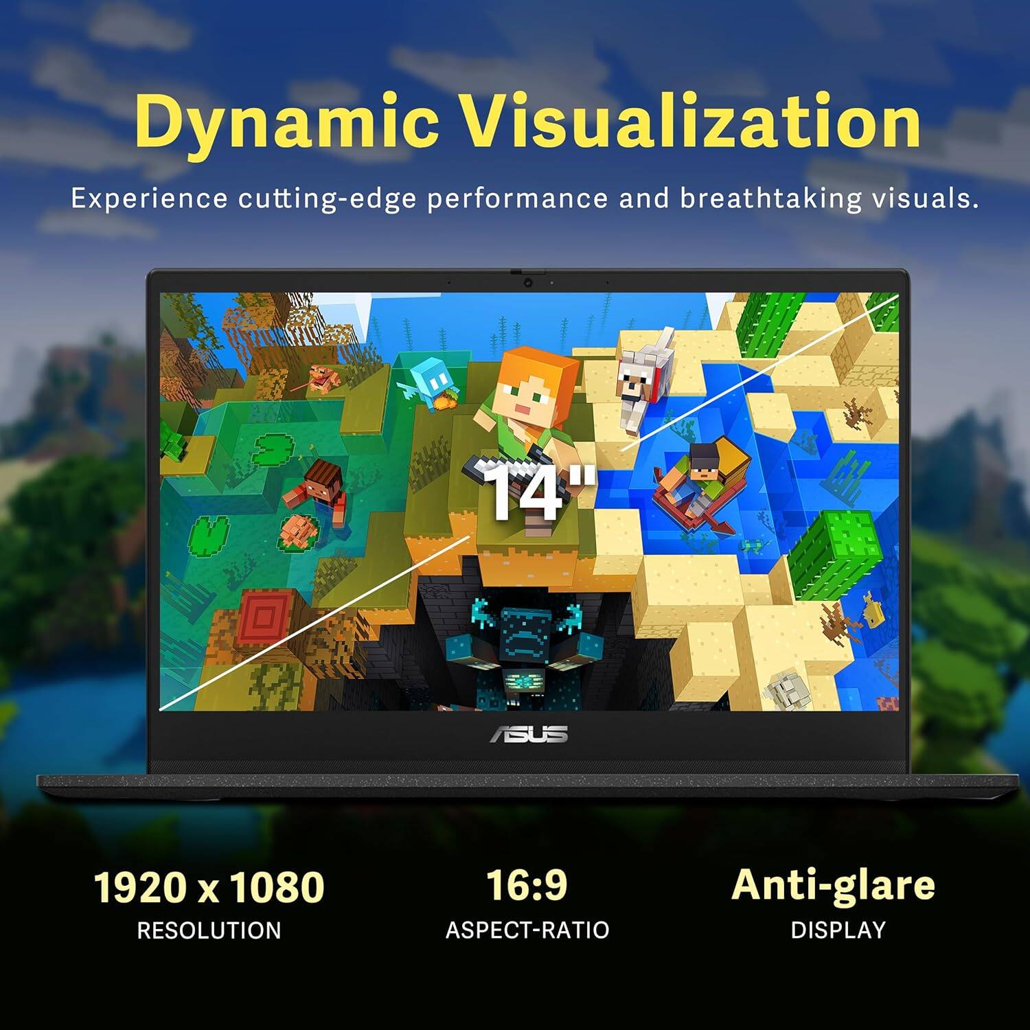 Dynamic Visualization  
Experience cutting-edge performance and breathtaking visuals.  

14" ASUS  
1920 x 1080 RESOLUTION  
16:9 ASPECT-RATIO  
Anti-glare DISPLAY