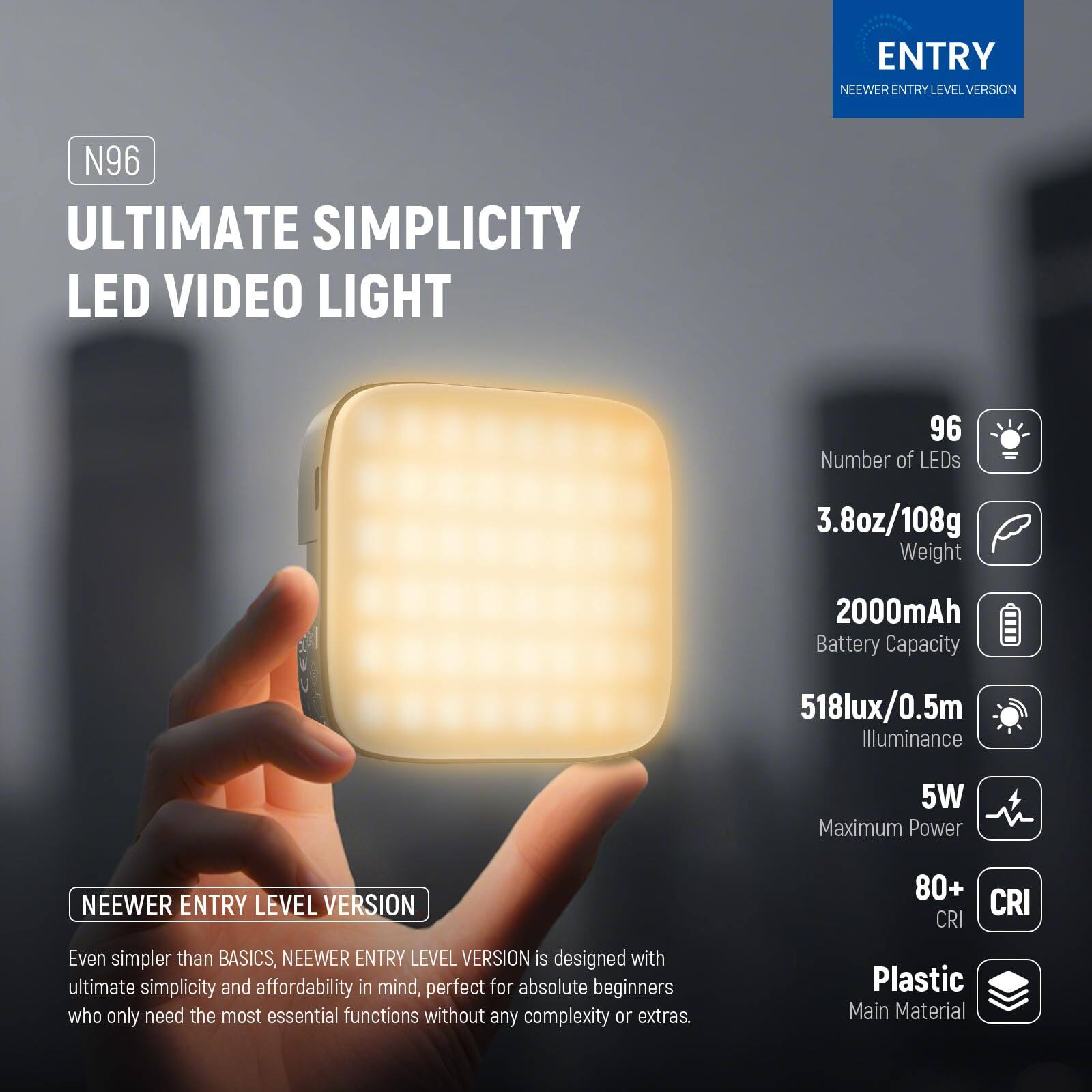 **ENTRY LEVEL VERSION**

**N96 ULTIMATE SIMPLICITY LED VIDEO LIGHT**

- **Number of LEDs:** 96
- **Weight:** 3.8oz/108g
- **Battery Capacity:** 2000mAh
- **Illuminance:** 518lux/0.5m
- **Maximum Power:** 5W
- **CRI:** 80+
- **Main Material:** Plastic

**NEEWER ENTRY LEVEL VERSION**

Even simpler than BASICS, NEEWER ENTRY LEVEL VERSION is designed with ultimate simplicity and affordability in mind, perfect for absolute beginners who only need the most essential functions without any complexity or extras.