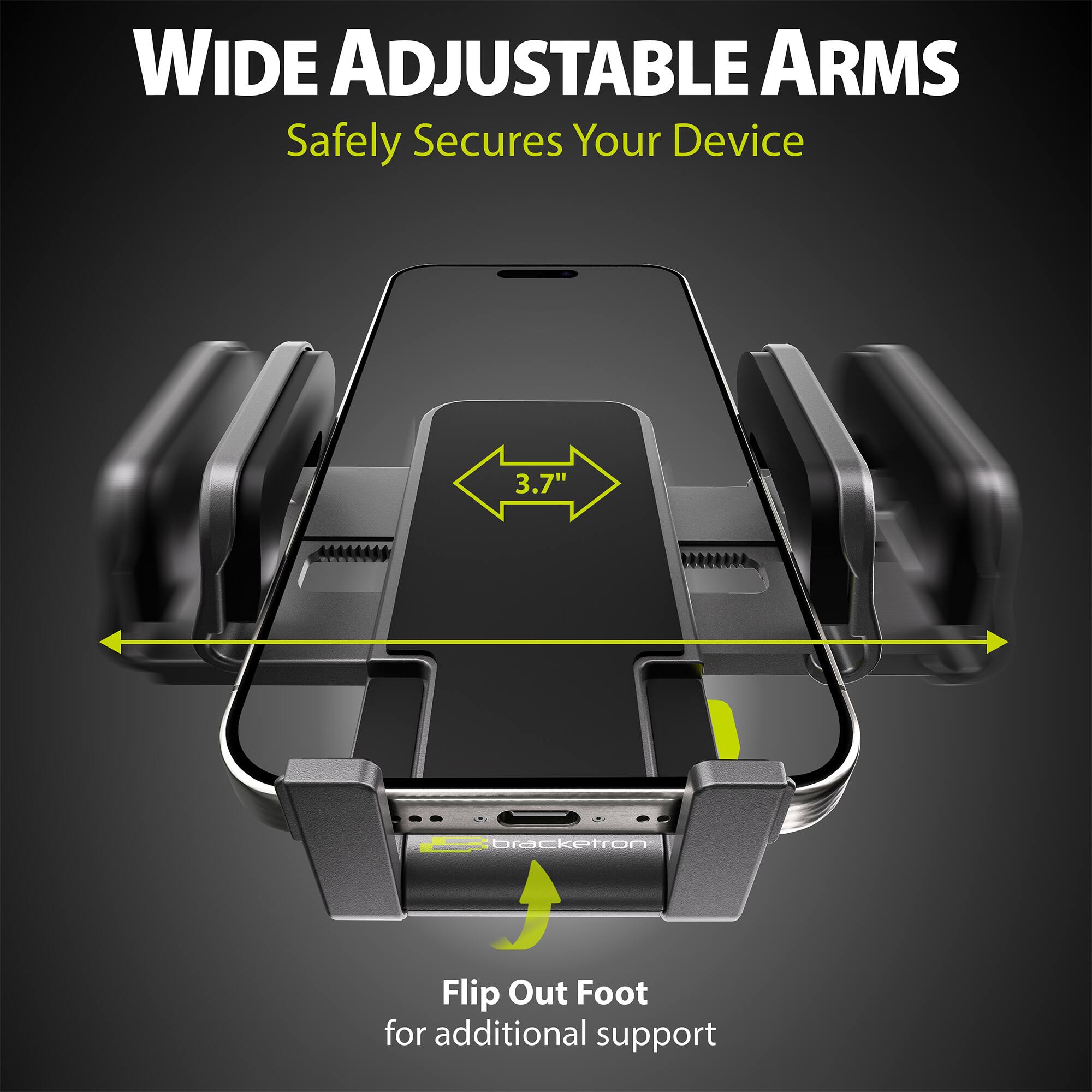 WIDE ADJUSTABLE ARMS  
Safely Secures Your Device  

3.7" bracketron Flip Out Foot for additional support