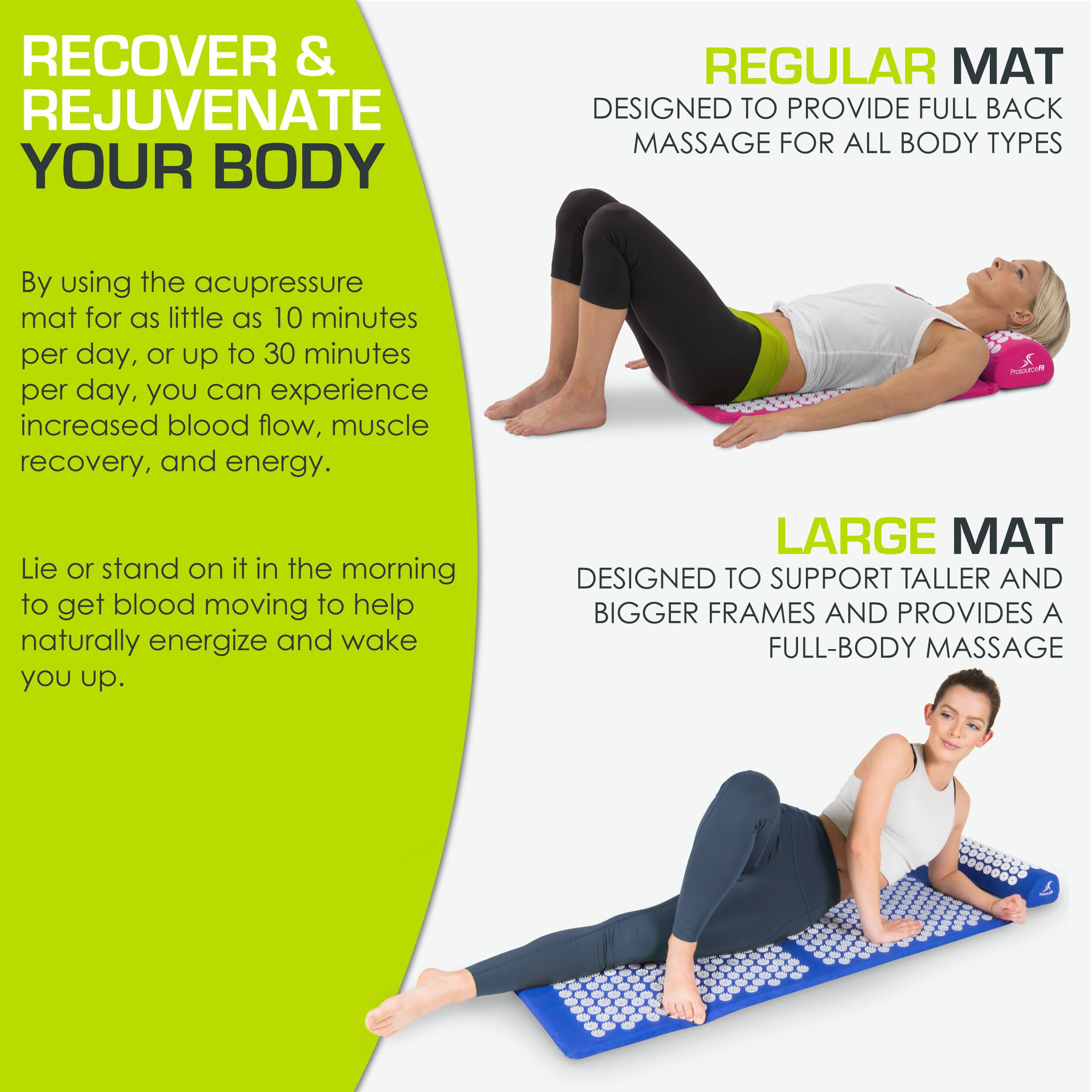 **RECOVER & REJUVENATE YOUR BODY**

By using the acupressure mat for as little as 10 minutes per day, or up to 30 minutes per day, you can experience increased blood flow, muscle recovery, and energy.

Lie or stand on it in the morning to get blood moving to help naturally energize and wake you up.

**REGULAR MAT**
DESIGNED TO PROVIDE FULL BACK MASSAGE FOR ALL BODY TYPES

**LARGE MAT**
DESIGNED TO SUPPORT TALLER AND BIGGER FRAMES AND PROVIDES A FULL-BODY MASSAGE