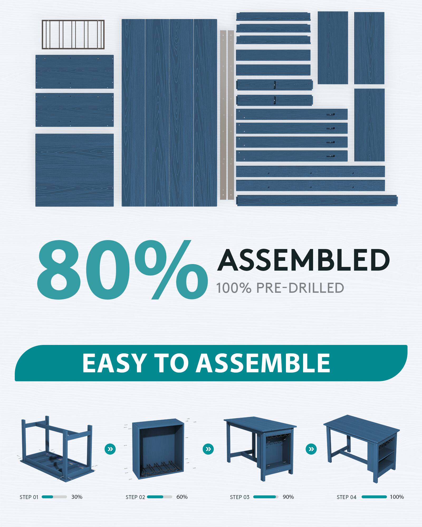 80% ASSEMBLED  
100% PRE-DRILLED  

EASY TO ASSEMBLE  

STEP 01  
30%  

STEP 02  
60%  

STEP 03  
90%  

STEP 04  
100%