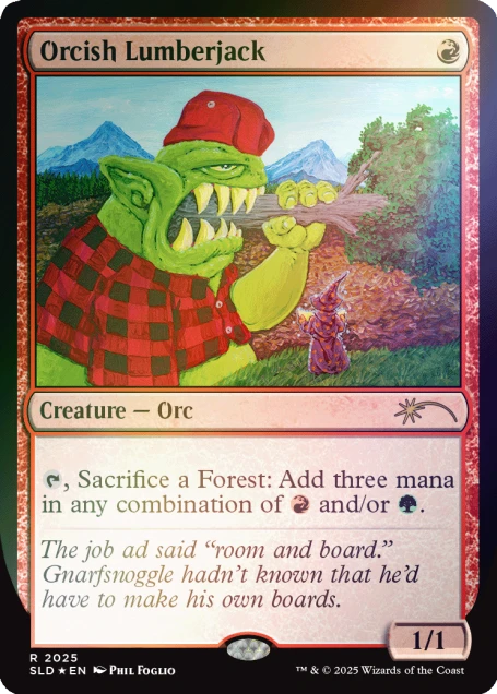 Orcish Lumberjack  
Creature - Orc  
, Sacrifice a Forest: Add three mana in any combination of and/or .  
The job ad said "room and board." Gnarfsnoggle hadn't known that he'd have to make his own boards.  
1/1  
R 2025 SLD EN PHIL FOGLIO  
TM & © 2025 Wizards of the Coast