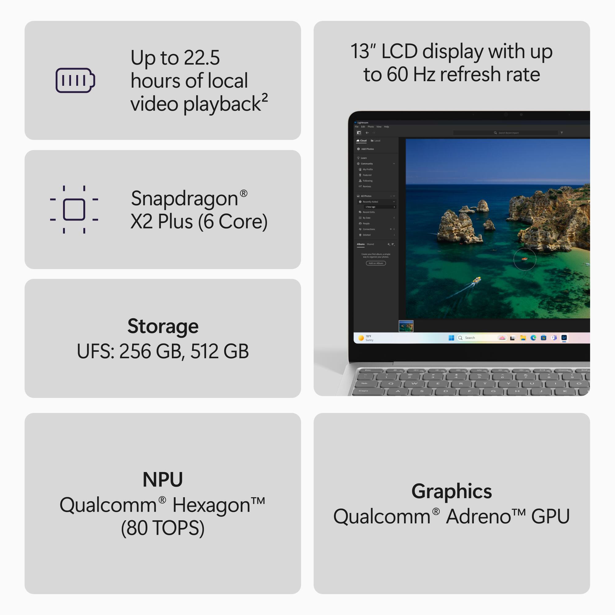 Up to 22.5 hours of local video playback2

13" LCD display with up to 60 Hz refresh rate

Snapdragon® X2 Plus (6 Core)

Storage UFS: 256 GB, 512 GB

NPU Qualcomm Hexagon (80 TOPS)

Graphics Qualcomm® Adreno™ GPU
