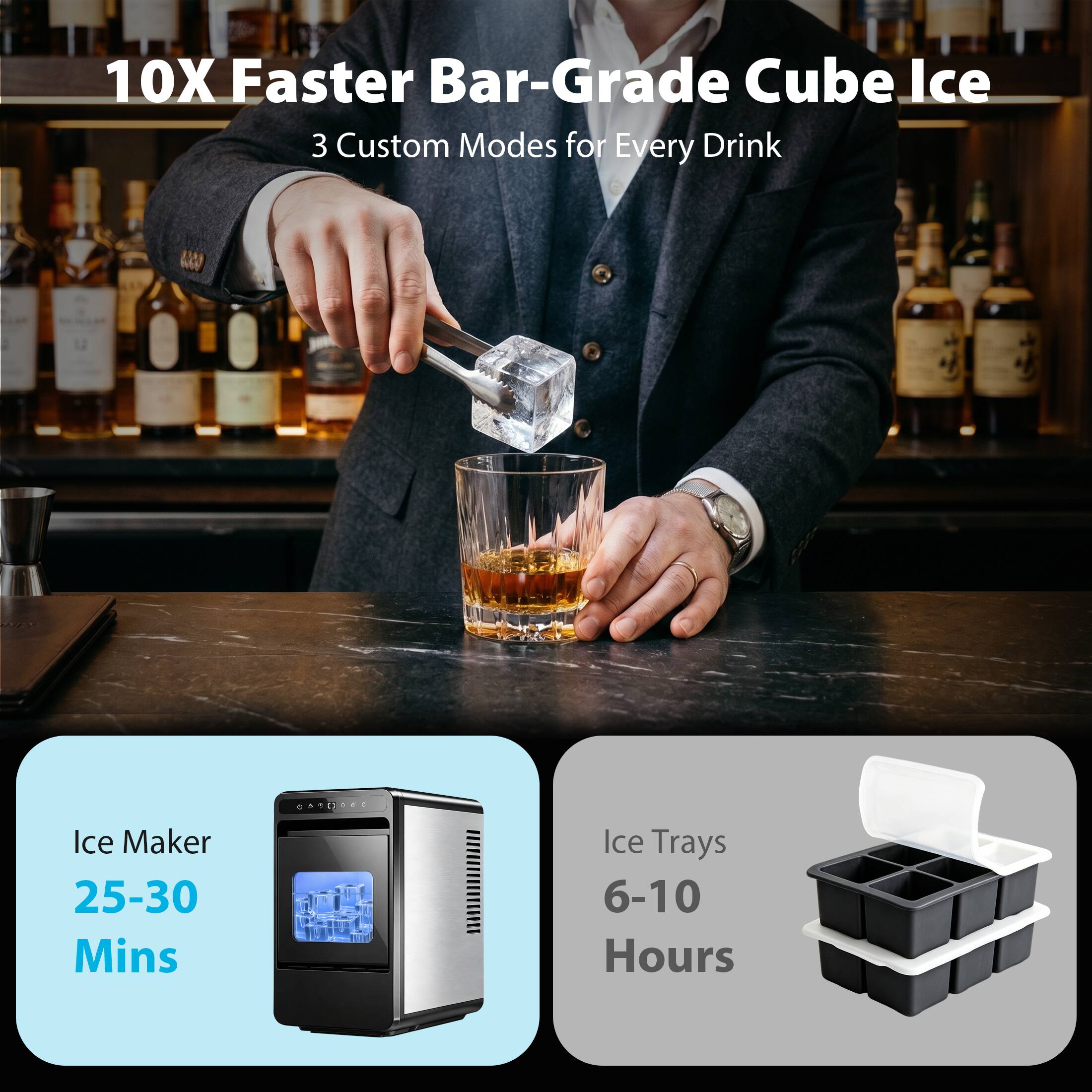 10X Faster Bar-Grade Cube Ice  
3 Custom Modes for Every Drink  

Ice Maker  
25-30 Mins  

Ice Trays  
6-10 Hours